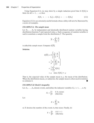 300 Chapter 7 Properties of Expectation
Using Equation (2.1), we may show by a simple induction proof that if E[Xi] is
ﬁnite for all i = 1, ... , n, then
E[X1 + · · · + Xn] = E[X1] + · · · + E[Xn] (2.2)
Equation (2.2) is an extremely useful formula whose utility will now be illustrated by
a series of examples.
EXAMPLE 2c The sample mean
Let X1, ... , Xn be independent and identically distributed random variables having
distribution function F and expected value μ. Such a sequence of random variables is
said to constitute a sample from the distribution F. The quantity
X =
n

i=1
Xi
n
is called the sample mean. Compute E[X].
Solution.
E[X] = E
⎡
⎣
n

i=1
Xi
n
⎤
⎦
=
1
n
E
⎡
⎣
n

i=1
Xi
⎤
⎦
=
1
n
n

i=1
E[Xi]
= μ since E[Xi] K μ
That is, the expected value of the sample mean is μ, the mean of the distribution.
When the distribution mean μ is unknown, the sample mean is often used in statistics
to estimate it. .
EXAMPLE 2d Boole’s inequality
Let A1, ... , An denote events, and deﬁne the indicator variables Xi, i = 1, ... , n, by
Xi =
%
1 if Ai occurs
0 otherwise
Let
X =
n

i=1
Xi
so X denotes the number of the events Ai that occur. Finally, let
Y =
%
1 if X Ú 1
0 otherwise
 