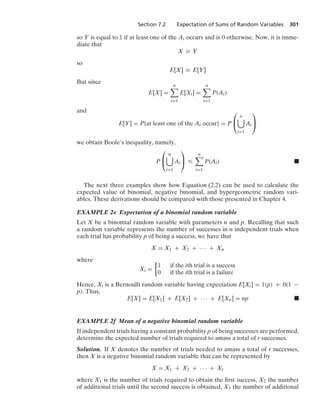 Section 7.2 Expectation of Sums of Random Variables 301
so Y is equal to 1 if at least one of the Ai occurs and is 0 otherwise. Now, it is imme-
diate that
X Ú Y
so
E[X] Ú E[Y]
But since
E[X] =
n

i=1
E[Xi] =
n

i=1
P(Ai)
and
E[Y] = P{at least one of the Ai occur} = P
⎛
⎝
n

i=1
Ai
⎞
⎠
we obtain Boole’s inequality, namely,
P
⎛
⎝
n

i=1
Ai
⎞
⎠ …
n

i=1
P(Ai) .
The next three examples show how Equation (2.2) can be used to calculate the
expected value of binomial, negative binomial, and hypergeometric random vari-
ables. These derivations should be compared with those presented in Chapter 4.
EXAMPLE 2e Expectation of a binomial random variable
Let X be a binomial random variable with parameters n and p. Recalling that such
a random variable represents the number of successes in n independent trials when
each trial has probability p of being a success, we have that
X = X1 + X2 + · · · + Xn
where
Xi =
%
1 if the ith trial is a success
0 if the ith trial is a failure
Hence, Xi is a Bernoulli random variable having expectation E[Xi] = 1(p) + 0(1 −
p). Thus,
E[X] = E[X1] + E[X2] + · · · + E[Xn] = np .
EXAMPLE 2f Mean of a negative binomial random variable
If independent trials having a constant probability p of being successes are performed,
determine the expected number of trials required to amass a total of r successes.
Solution. If X denotes the number of trials needed to amass a total of r successes,
then X is a negative binomial random variable that can be represented by
X = X1 + X2 + · · · + Xr
where X1 is the number of trials required to obtain the ﬁrst success, X2 the number
of additional trials until the second success is obtained, X3 the number of additional
 