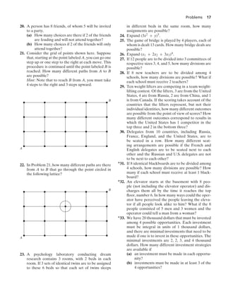 Problems 17
20. A person has 8 friends, of whom 5 will be invited
to a party.
(a) How many choices are there if 2 of the friends
are feuding and will not attend together?
(b) How many choices if 2 of the friends will only
attend together?
21. Consider the grid of points shown here. Suppose
that, starting at the point labeled A, you can go one
step up or one step to the right at each move. This
procedure is continued until the point labeled B is
reached. How many different paths from A to B
are possible?
Hint: Note that to reach B from A, you must take
4 steps to the right and 3 steps upward.
B
A
22. In Problem 21, how many different paths are there
from A to B that go through the point circled in
the following lattice?
B
A
23. A psychology laboratory conducting dream
research contains 3 rooms, with 2 beds in each
room. If 3 sets of identical twins are to be assigned
to these 6 beds so that each set of twins sleeps
in different beds in the same room, how many
assignments are possible?
24. Expand (3x2 + y)5.
25. The game of bridge is played by 4 players, each of
whom is dealt 13 cards. How many bridge deals are
possible?
26. Expand (x1 + 2x2 + 3x3)4.
27. If 12 people are to be divided into 3 committees of
respective sizes 3, 4, and 5, how many divisions are
possible?
28. If 8 new teachers are to be divided among 4
schools, how many divisions are possible? What if
each school must receive 2 teachers?
29. Ten weight lifters are competing in a team weight-
lifting contest. Of the lifters, 3 are from the United
States, 4 are from Russia, 2 are from China, and 1
is from Canada. If the scoring takes account of the
countries that the lifters represent, but not their
individual identities, how many different outcomes
are possible from the point of view of scores? How
many different outcomes correspond to results in
which the United States has 1 competitor in the
top three and 2 in the bottom three?
30. Delegates from 10 countries, including Russia,
France, England, and the United States, are to
be seated in a row. How many different seat-
ing arrangements are possible if the French and
English delegates are to be seated next to each
other and the Russian and U.S. delegates are not
to be next to each other?
∗31. If 8 identical blackboards are to be divided among
4 schools, how many divisions are possible? How
many if each school must receive at least 1 black-
board?
∗32. An elevator starts at the basement with 8 peo-
ple (not including the elevator operator) and dis-
charges them all by the time it reaches the top
ﬂoor, number 6. In how many ways could the oper-
ator have perceived the people leaving the eleva-
tor if all people look alike to him? What if the 8
people consisted of 5 men and 3 women and the
operator could tell a man from a woman?
∗33. We have 20 thousand dollars that must be invested
among 4 possible opportunities. Each investment
must be integral in units of 1 thousand dollars,
and there are minimal investments that need to be
made if one is to invest in these opportunities. The
minimal investments are 2, 2, 3, and 4 thousand
dollars. How many different investment strategies
are available if
(a) an investment must be made in each opportu-
nity?
(b) investments must be made in at least 3 of the
4 opportunities?
 