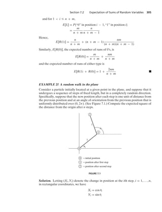 Section 7.2 Expectation of Sums of Random Variables 305
and for 1  i … n + m,
E[Ii] = P{“0” in position i − 1, “1” in position i}
=
m
n + m
n
n + m − 1
Hence,
E[R(1)] =
n
n + m
+ (n + m − 1)
nm
(n + m)(n + m − 1)
Similarly, E[R(0)], the expected number of runs of 0’s, is
E[R(0)] =
m
n + m
+
nm
n + m
and the expected number of runs of either type is
E[R(1) + R(0)] = 1 +
2nm
n + m
.
EXAMPLE 2l A random walk in the plane
Consider a particle initially located at a given point in the plane, and suppose that it
undergoes a sequence of steps of ﬁxed length, but in a completely random direction.
Speciﬁcally, suppose that the new position after each step is one unit of distance from
the previous position and at an angle of orientation from the previous position that is
uniformly distributed over (0, 2π). (See Figure 7.1.) Compute the expected square of
the distance from the origin after n steps.
1
␪
2
0
1
1
␪2
1
0 = initial position
1 = position after first step
2 = position after second step
FIGURE 7.1
Solution. Letting (Xi, Yi) denote the change in position at the ith step, i = 1, ... , n,
in rectangular coordinates, we have
Xi = cos θi
Yi = sin θi
 