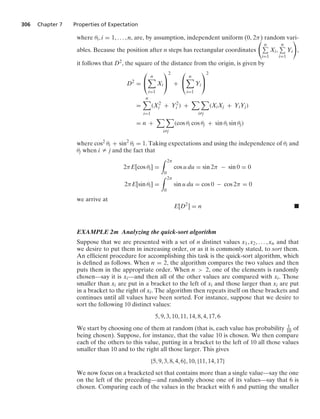 306 Chapter 7 Properties of Expectation
where θi, i = 1, ... , n, are, by assumption, independent uniform (0, 2π) random vari-
ables. Because the position after n steps has rectangular coordinates

n
i=1
Xi,
n
i=1
Yi

,
it follows that D2, the square of the distance from the origin, is given by
D2
=
⎛
⎝
n

i=1
Xi
⎞
⎠
2
+
⎛
⎝
n

i=1
Yi
⎞
⎠
2
=
n

i=1
(X2
i + Y2
i ) +
 
iZj
(XiXj + YiYj)
= n +
 
iZj
(cos θi cos θj + sin θi sin θj)
where cos2 θi + sin2
θi = 1. Taking expectations and using the independence of θi and
θj when i Z j and the fact that
2πE[cos θi] =
* 2π
0
cos u du = sin 2π − sin 0 = 0
2πE[sin θi] =
* 2π
0
sin u du = cos 0 − cos 2π = 0
we arrive at
E[D2
] = n .
EXAMPLE 2m Analyzing the quick-sort algorithm
Suppose that we are presented with a set of n distinct values x1, x2, ... , xn and that
we desire to put them in increasing order, or as it is commonly stated, to sort them.
An efﬁcient procedure for accomplishing this task is the quick-sort algorithm, which
is deﬁned as follows. When n = 2, the algorithm compares the two values and then
puts them in the appropriate order. When n  2, one of the elements is randomly
chosen—say it is xi—and then all of the other values are compared with xi. Those
smaller than xi are put in a bracket to the left of xi and those larger than xi are put
in a bracket to the right of xi. The algorithm then repeats itself on these brackets and
continues until all values have been sorted. For instance, suppose that we desire to
sort the following 10 distinct values:
5, 9, 3, 10, 11, 14, 8, 4, 17, 6
We start by choosing one of them at random (that is, each value has probability 1
10 of
being chosen). Suppose, for instance, that the value 10 is chosen. We then compare
each of the others to this value, putting in a bracket to the left of 10 all those values
smaller than 10 and to the right all those larger. This gives
{5, 9, 3, 8, 4, 6}, 10, {11, 14, 17}
We now focus on a bracketed set that contains more than a single value—say the one
on the left of the preceding—and randomly choose one of its values—say that 6 is
chosen. Comparing each of the values in the bracket with 6 and putting the smaller
 
