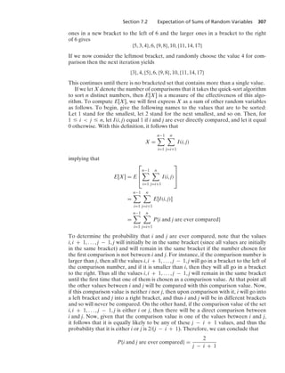 Section 7.2 Expectation of Sums of Random Variables 307
ones in a new bracket to the left of 6 and the larger ones in a bracket to the right
of 6 gives
{5, 3, 4}, 6, {9, 8}, 10, {11, 14, 17}
If we now consider the leftmost bracket, and randomly choose the value 4 for com-
parison then the next iteration yields
{3}, 4, {5}, 6, {9, 8}, 10, {11, 14, 17}
This continues until there is no bracketed set that contains more than a single value.
If we let X denote the number of comparisons that it takes the quick-sort algorithm
to sort n distinct numbers, then E[X] is a measure of the effectiveness of this algo-
rithm. To compute E[X], we will ﬁrst express X as a sum of other random variables
as follows. To begin, give the following names to the values that are to be sorted:
Let 1 stand for the smallest, let 2 stand for the next smallest, and so on. Then, for
1 … i  j … n, let I(i, j) equal 1 if i and j are ever directly compared, and let it equal
0 otherwise. With this deﬁnition, it follows that
X =
n−1

i=1
n

j=i+1
I(i, j)
implying that
E[X] = E
⎡
⎢
⎣
n−1

i=1
n

j=i+1
I(i, j)
⎤
⎥
⎦
=
n−1

i=1
n

j=i+1
E[I(i, j)]
=
n−1

i=1
n

j=i+1
P{i and j are ever compared}
To determine the probability that i and j are ever compared, note that the values
i, i + 1, ... , j − 1, j will initially be in the same bracket (since all values are initially
in the same bracket) and will remain in the same bracket if the number chosen for
the ﬁrst comparison is not between i and j. For instance, if the comparison number is
larger than j, then all the values i, i + 1, ... , j − 1, j will go in a bracket to the left of
the comparison number, and if it is smaller than i, then they will all go in a bracket
to the right. Thus all the values i, i + 1, ... , j − 1, j will remain in the same bracket
until the ﬁrst time that one of them is chosen as a comparison value. At that point all
the other values between i and j will be compared with this comparison value. Now,
if this comparison value is neither i nor j, then upon comparison with it, i will go into
a left bracket and j into a right bracket, and thus i and j will be in different brackets
and so will never be compared. On the other hand, if the comparison value of the set
i, i + 1, ... , j − 1, j is either i or j, then there will be a direct comparison between
i and j. Now, given that the comparison value is one of the values between i and j,
it follows that it is equally likely to be any of these j − i + 1 values, and thus the
probability that it is either i or j is 2/(j − i + 1). Therefore, we can conclude that
P{i and j are ever compared} =
2
j − i + 1
 