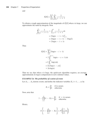 308 Chapter 7 Properties of Expectation
and
E[X] =
n−1

i=1
n

j=i+1
2
j − i + 1
To obtain a rough approximation of the magnitude of E[X] when n is large, we can
approximate the sums by integrals. Now
n

j=i+1
2
j − i + 1
L
* n
i+1
2
x − i + 1
dx
= 2 log(x − i + 1)
6
6n
i+1
= 2 log(n − i + 1) − 2 log(2)
L 2 log(n − i + 1)
Thus
E[X] L
n−1

i=1
2 log(n − i + 1)
L 2
* n−1
1
log(n − x + 1) dx
= 2
* n
2
log(y)dy
= 2(y log(y) − y)|n
2
L 2n log(n)
Thus we see that when n is large, the quick-sort algorithm requires, on average,
approximately 2n log(n) comparisons to sort n distinct values. .
EXAMPLE 2n The probability of a union of events
Let A1, ... An denote events, and deﬁne the indicator variables Xi, i = 1, ... , n, by
Xi =
%
1 if Ai occurs
0 otherwise
Now, note that
1 −
n

i=1
(1 − Xi) =
%
1 if ∪ Ai occurs
0 otherwise
Hence,
E
⎡
⎣1 −
n

i=1
(1 − Xi)
⎤
⎦ = P
⎛
⎝
n

i=1
Ai
⎞
⎠
 