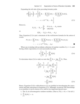 Section 7.2 Expectation of Sums of Random Variables 309
Expanding the left side of the preceding formula yields
P
⎛
⎝
n

i=1
Ai
⎞
⎠ = E
⎡
⎢
⎣
n

i=1
Xi −
 
ij
XiXj +
  
ijk
XiXjXk
− · · · + (−1)n+1
X1 · · · Xn
⎤
⎦ (2.3)
However,
Xi1
Xi2 · · · Xik
=
0
1 if Ai1
Ai2 · · · Aik
occurs
0 otherwise
so
E[Xi1
· · · Xik
] = P(Ai1
· · · Aik
)
Thus, Equation (2.3) is just a statement of the well-known formula for the union of
events:
P(∪Ai) =

i
P(Ai) −
 
ij
P(AiAj) +
  
ijk
P(AiAjAk)
− · · · + (−1)n+1
P(A1 · · · An) .
When one is dealing with an inﬁnite collection of random variables Xi, i Ú 1, each
having a ﬁnite expectation, it is not necessarily true that
E
⎡
⎣
q

i=1
Xi
⎤
⎦ =
q

i=1
E[Xi] (2.4)
To determine when (2.4) is valid, we note that
q
i=1
Xi = lim
n→q
n
i=1
Xi. Thus,
E
⎡
⎣
q

i=1
Xi
⎤
⎦ = E
⎡
⎣ lim
n→q
n

i=1
Xi
⎤
⎦
?
= lim
n→q
E
⎡
⎣
n

i=1
Xi
⎤
⎦
= lim
n→q
n

i=1
E[Xi]
=
q

i=1
E[Xi] (2.5)
Hence, Equation (2.4) is valid whenever we are justiﬁed in interchanging the expec-
tation and limit operations in Equation (2.5). Although, in general, this interchange
is not justiﬁed, it can be shown to be valid in two important special cases:
1. The Xi are all nonnegative random variables. (That is, P{Xi Ú 0} = 1 for all i.)
2.
q
i=1
E[|Xi|]  q.
 