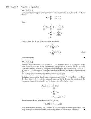 310 Chapter 7 Properties of Expectation
EXAMPLE 2o
Consider any nonnegative, integer-valued random variable X. If, for each i Ú 1, we
deﬁne
Xi =
%
1 if X Ú i
0 if X  i
then
q

i=1
Xi =
X

i=1
Xi +
q

i=X+1
Xi
=
X

i=1
1 +
q

i=X+1
0
= X
Hence, since the Xi are all nonnegative, we obtain
E[X] =
q

i=1
E(Xi)
=
q

i=1
P{X Ú i} (2.6)
a useful identity. .
EXAMPLE 2p
Suppose that n elements—call them 1, 2, ..., n—must be stored in a computer in the
form of an ordered list. Each unit of time, a request will be made for one of these
elements—i being requested, independently of the past, with probability P(i), i Ú 1,
i
P(i) = 1. Assuming that these probabilities are known, what ordering minimizes
the average position in the line of the element requested?
Solution. Suppose that the elements are numbered so that P(1) Ú P(2) Ú · · · Ú P(n).
To show that 1, 2, ..., n is the optimal ordering, let X denote the position of the
requested element. Now, under any ordering—say, O = i1, i2, ... , in,
PO{X Ú k} =
n

j=k
P(ij)
Ú
n

j=k
P(j)
= P1,2, . . . , n{X Ú k}
Summing over k and using Equation (2.6) yields
Eo[X] Ú E1,2, . . . , n[X]
thus showing that ordering the elements in decreasing order of the probability that
they are requested minimizes the expected position of the element requested. .
 