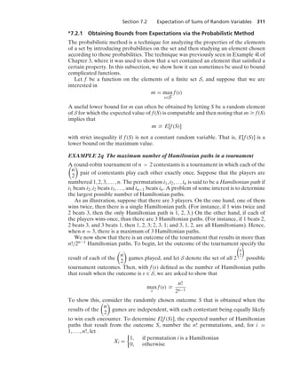Section 7.2 Expectation of Sums of Random Variables 311
∗7.2.1 Obtaining Bounds from Expectations via the Probabilistic Method
The probabilistic method is a technique for analyzing the properties of the elements
of a set by introducing probabilities on the set and then studying an element chosen
according to those probabilities. The technique was previously seen in Example 4l of
Chapter 3, where it was used to show that a set contained an element that satisﬁed a
certain property. In this subsection, we show how it can sometimes be used to bound
complicated functions.
Let f be a function on the elements of a ﬁnite set S, and suppose that we are
interested in
m = max
s∈S
f(s)
A useful lower bound for m can often be obtained by letting S be a random element
of S for which the expected value of f(S) is computable and then noting that m Ú f(S)
implies that
m Ú E[f(S)]
with strict inequality if f(S) is not a constant random variable. That is, E[f(S)] is a
lower bound on the maximum value.
EXAMPLE 2q The maximum number of Hamiltonian paths in a tournament
A round-robin tournament of n  2 contestants is a tournament in which each of the

n
2

pair of contestants play each other exactly once. Suppose that the players are
numbered 1, 2, 3, ... , n. The permutation i1, i2, ... in is said to be a Hamiltonian path if
i1 beats i2, i2 beats i3, ..., and in−1 beats in. A problem of some interest is to determine
the largest possible number of Hamiltonian paths.
As an illustration, suppose that there are 3 players. On the one hand, one of them
wins twice, then there is a single Hamiltonian path. (For instance, if 1 wins twice and
2 beats 3, then the only Hamiltonian path is 1, 2, 3.) On the other hand, if each of
the players wins once, than there are 3 Hamiltonian paths. (For instance, if 1 beats 2,
2 beats 3, and 3 beats 1, then 1, 2, 3; 2, 3, 1; and 3, 1, 2, are all Hamiltonians). Hence,
when n = 3, there is a maximum of 3 Hamiltonian paths.
We now show that there is an outcome of the tournament that results in more than
n!/2n−1 Hamiltonian paths. To begin, let the outcome of the tournament specify the
result of each of the

n
2

games played, and let S denote the set of all 2

n
2

possible
tournament outcomes. Then, with f(s) deﬁned as the number of Hamiltonian paths
that result when the outcome is s ∈ S, we are asked to show that
max
s
f(s) Ú
n!
2n−1
To show this, consider the randomly chosen outcome S that is obtained when the
results of the

n
2

games are independent, with each contestant being equally likely
to win each encounter. To determine E[f(S)], the expected number of Hamiltonian
paths that result from the outcome S, number the n! permutations, and, for i =
1, ... , n!, let
Xi =
%
1, if permutation i is a Hamiltonian
0, otherwise
 