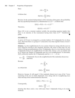 312 Chapter 7 Properties of Expectation
Since
f(S) =

i
Xi
it follows that
E[f(S)] =

i
E[Xi]
Because, by the assumed independence of the outcomes of the games, the probability
that any speciﬁed permutation is a Hamiltonian is (1/2)n−1, it follows that
E[Xi] = P{Xi = 1} = (1/2)n−1
Therefore,
E[f(S)] = n!(1/2)n−1
Since f(S) is not a constant random variable, the preceding equation implies that
there is an outcome of the tournament having more than n!/2n−1 Hamiltonian
paths. .
EXAMPLE 2r
A grove of 52 trees is arranged in a circular fashion. If 15 chipmunks live in these
trees, show that there is a group of 7 consecutive trees that together house at least 3
chipmunks.
Solution. Let the neighborhood of a tree consist of that tree along with the next six
trees visited by moving in the clockwise direction. We want to show that, for any
choice of living accommodations of the 15 chipmunks, there is a tree that has at least
3 chipmunks living in its neighborhood. To show this, choose a tree at random and
let X denote the number of chipmunks that live in its neighborhood. To determine
E[X], arbitrarily number the 15 chipmunks and for i = 1, ... , 15, let
Xi =
%
1, if chipmunk i lives in the neighborhood of the randomly chosen tree
0, otherwise
Because
X =
15

i=1
Xi
we obtain that
E[X] =
15

i=1
E[Xi]
However, because Xi will equal 1 if the randomly chosen tree is any of the 7 trees
consisting of the tree in which chipmunk i lives along with its 6 neighboring trees
when moving in the counterclockwise direction,
E[Xi] = P{Xi = 1} =
7
52
Consequently,
E[X] =
105
52
 2
showing that there exists a tree with more than 2 chipmunks living in its neigh-
borhood. .
 