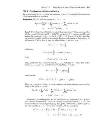 Section 7.2 Expectation of Sums of Random Variables 313
∗7.2.2 The Maximum–Minimums Identity
We start with an identity relating the maximum of a set of numbers to the minimums
of the subsets of these numbers.
Proposition 2.2. For arbitrary numbers xi, i = 1, ... , n,
max
i
xi =

i
xi −

ij
min(xi, xj) +

ijk
min(xi, xj, xk)
+ ... + (−1)n+1
min(x1, ... , xn)
Proof. We will give a probabilistic proof of the proposition. To begin, assume that
all the xi are in the interval [0, 1]. Let U be a uniform (0, 1) random variable, and
deﬁne the events Ai, i = 1, ... , n, by Ai = {U  xi}. That is, Ai is the event that
the uniform random variable is less than xi. Because at least one of these events Ai
will occur if U is less than at least one of the values xi, we have that
∪iAi =
%
U  max
i
xi
/
Therefore,
P(∪iAi) = P
%
U  max
i
xi
/
= max
i
xi
Also,
P(Ai) = P
=
U  xi

= xi
In addition, because all of the events Ai1
, ... , Air will occur if U is less than all the
values xi1
, ... , xir , we see that the intersection of these events is
Ai1
... Air =
0
U  min
j=1,...r
xij
7
implying that
P(Ai1
... Air ) = P
0
U  min
j=1,...r
xij
7
= min
j=1,...r
xij
Thus, the proposition follows from the inclusion–exclusion formula for the proba-
bility of the union of events:
P(∪iAi) =

i
P(Ai) −

ij
P(AiAj) +

ijk
P(AiAjAk)
+ ... + (−1)n+1
P(A1 ... An)
When the xi are nonnegative, but not restricted to the unit interval, let c be such
that all the xi are less than c. Then the identity holds for the values yi = xi/c, and
the desired result follows by multiplying through by c. When the xi can be negative,
let b be such that xi + b  0 for all i. Therefore, by the preceding,
max
i
(xi + b) =

i
(xi + b) −

ij
min(xi + b, xj + b)
+ · · · + (−1)n+1
min(x1 + b, ... , xn + b)
 