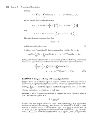 314 Chapter 7 Properties of Expectation
Letting
M =

i
xi −

ij
min(xi, xj) + · · · + (−1)n+1
min(x1, ... , xn)
we can rewrite the foregoing identity as
max
i
xi + b = M + b

n −

n
2

+ · · · + (−1)n+1

n
n

But
0 = (1 − 1)n
= 1 − n +

n
2

+ · · · + (−1)n

n
n

The preceding two equations show that
max
i
xi = M
and the proposition is proven.
It follows from Proposition 2.2 that, for any random variables X1, ... , Xn,
max
i
Xi =

i
Xi −

ij
min(Xi, Xj) + · · · + (−1)n+1
min(X1, ... , Xn)
Taking expectations of both sides of this equality yields the following relationship
between the expected value of the maximum and those of the partial minimums:
E

max
i
Xi

=

i
E[Xi] −

ij
E[min(Xi, Xj)]
+ · · · + (−1)n+1
E[min(X1, ... , Xn)] (2.7)
EXAMPLE 2s Coupon collecting with unequal probabilities
Suppose there are n different types of coupons and that each time one collects a
coupon, it is, independently of previous coupons collected, a type i coupon with prob-
ability pi,
n
i=1
pi = 1. Find the expected number of coupons one needs to collect to
obtain a complete set of at least one of each type.
Solution. If we let Xi denote the number of coupons one needs collect to obtain a
type i, then we can express X as
X = max
i=1,...,n
Xi
Because each new coupon obtained is a type i with probability pi, Xi is a geometric
random variable with parameter pi. Also, because the minimum of Xi and Xj is the
number of coupons needed to obtain either a type i or a type j, it follows that, for
i Z j, min (Xi, Xj) is a geometric random variable with parameter pi + pj. Similarly,
min (Xi, Xj, Xk), the number needed to obtain any of types i, j, and k, is a geometric
 
