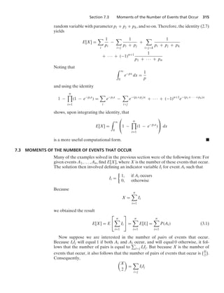Section 7.3 Moments of the Number of Events that Occur 315
random variable with parameter pi + pj + pk, and so on. Therefore, the identity (2.7)
yields
E[X] =

i
1
pi
−

ij
1
pi + pj
+

ijk
1
pi + pj + pk
+ · · · + (−1)n+1 1
p1 + · · · + pn
Noting that
* q
0
e−px
dx =
1
p
and using the identity
1 −
n

i=1
(1 − e−pix
) =

i
e−pix
−

ij
e−(pi+pj)x
+ · · · + (−1)n+1
e−(p1+ · · · +pn)x
shows, upon integrating the identity, that
E[X] =
* q
0
⎛
⎝1 −
n

i=1
(1 − e−pix
)
⎞
⎠ dx
is a more useful computational form. .
7.3 MOMENTS OF THE NUMBER OF EVENTS THAT OCCUR
Many of the examples solved in the previous section were of the following form: For
given events A1, ... , An, ﬁnd E[X], where X is the number of these events that occur.
The solution then involved deﬁning an indicator variable Ii for event Ai such that
Ii =
%
1, if Ai occurs
0, otherwise
Because
X =
n

i=1
Ii
we obtained the result
E[X] = E
⎡
⎣
n

i=1
Ii
⎤
⎦ =
n

i=1
E[Ii] =
n

i=1
P(Ai) (3.1)
Now suppose we are interested in the number of pairs of events that occur.
Because IiIj will equal 1 if both Ai and Aj occur, and will equal 0 otherwise, it fol-
lows that the number of pairs is equal to ij IiIj. But because X is the number of
events that occur, it also follows that the number of pairs of events that occur is
X
2

.
Consequently,

X
2

=

ij
IiIj
 