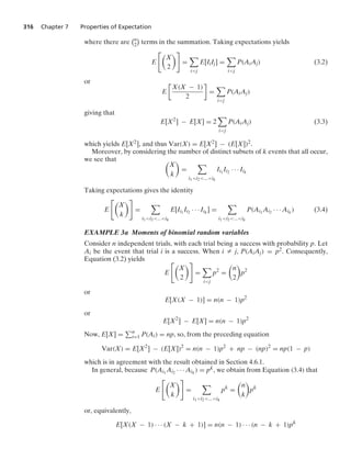 316 Chapter 7 Properties of Expectation
where there are
n
2

terms in the summation. Taking expectations yields
E

X
2

=

ij
E[IiIj] =

ij
P(AiAj) (3.2)
or
E

X(X − 1)
2

=

ij
P(AiAj)
giving that
E[X2
] − E[X] = 2

ij
P(AiAj) (3.3)
which yields E[X2], and thus Var(X) = E[X2] − (E[X])2.
Moreover, by considering the number of distinct subsets of k events that all occur,
we see that 
X
k

=

i1i2...ik
Ii1
Ii2 · · · Iik
Taking expectations gives the identity
E

X
k

=

i1i2...ik
E[Ii1
Ii2 · · · Iik
] =

i1i2...ik
P(Ai1
Ai2 · · · Aik
) (3.4)
EXAMPLE 3a Moments of binomial random variables
Consider n independent trials, with each trial being a success with probability p. Let
Ai be the event that trial i is a success. When i Z j, P(AiAj) = p2. Consequently,
Equation (3.2) yields
E

X
2

=

ij
p2
=

n
2

p2
or
E[X(X − 1)] = n(n − 1)p2
or
E[X2
] − E[X] = n(n − 1)p2
Now, E[X] = n
i=1 P(Ai) = np, so, from the preceding equation
Var(X) = E[X2
] − (E[X])2
= n(n − 1)p2
+ np − (np)2
= np(1 − p)
which is in agreement with the result obtained in Section 4.6.1.
In general, because P(Ai1
Ai2 · · · Aik
) = pk, we obtain from Equation (3.4) that
E

X
k

=

i1i2...ik
pk
=

n
k

pk
or, equivalently,
E[X(X − 1) · · · (X − k + 1)] = n(n − 1) · · · (n − k + 1)pk
 