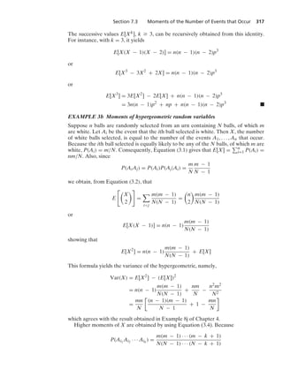Section 7.3 Moments of the Number of Events that Occur 317
The successive values E[Xk], k Ú 3, can be recursively obtained from this identity.
For instance, with k = 3, it yields
E[X(X − 1)(X − 2)] = n(n − 1)(n − 2)p3
or
E[X3
− 3X2
+ 2X] = n(n − 1)(n − 2)p3
or
E[X3
] = 3E[X2
] − 2E[X] + n(n − 1)(n − 2)p3
= 3n(n − 1)p2
+ np + n(n − 1)(n − 2)p3
.
EXAMPLE 3b Moments of hypergeometric random variables
Suppose n balls are randomly selected from an urn containing N balls, of which m
are white. Let Ai be the event that the ith ball selected is white. Then X, the number
of white balls selected, is equal to the number of the events A1, ... , An that occur.
Because the ith ball selected is equally likely to be any of the N balls, of which m are
white, P(Ai) = m/N. Consequently, Equation (3.1) gives that E[X] = n
i=1 P(Ai) =
nm/N. Also, since
P(AiAj) = P(Ai)P(Aj|Ai) =
m
N
m − 1
N − 1
we obtain, from Equation (3.2), that
E

X
2

=

ij
m(m − 1)
N(N − 1)
=

n
2

m(m − 1)
N(N − 1)
or
E[X(X − 1)] = n(n − 1)
m(m − 1)
N(N − 1)
showing that
E[X2
] = n(n − 1)
m(m − 1)
N(N − 1)
+ E[X]
This formula yields the variance of the hypergeometric, namely,
Var(X) = E[X2
] − (E[X])2
= n(n − 1)
m(m − 1)
N(N − 1)
+
nm
N
−
n2m2
N2
=
mn
N

(n − 1)(m − 1)
N − 1
+ 1 −
mn
N

which agrees with the result obtained in Example 8j of Chapter 4.
Higher moments of X are obtained by using Equation (3.4). Because
P(Ai1
Ai2 · · · Aik
) =
m(m − 1) · · · (m − k + 1)
N(N − 1) · · · (N − k + 1)
 