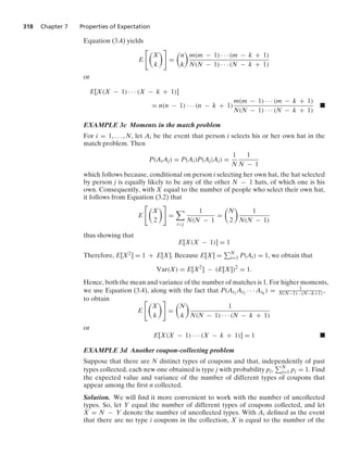 318 Chapter 7 Properties of Expectation
Equation (3.4) yields
E

X
k

=

n
k

m(m − 1) · · · (m − k + 1)
N(N − 1) · · · (N − k + 1)
or
E[X(X − 1) · · · (X − k + 1)]
= n(n − 1) · · · (n − k + 1)
m(m − 1) · · · (m − k + 1)
N(N − 1) · · · (N − k + 1)
.
EXAMPLE 3c Moments in the match problem
For i = 1, ... , N, let Ai be the event that person i selects his or her own hat in the
match problem. Then
P(AiAj) = P(Ai)P(Aj|Ai) =
1
N
1
N − 1
which follows because, conditional on person i selecting her own hat, the hat selected
by person j is equally likely to be any of the other N − 1 hats, of which one is his
own. Consequently, with X equal to the number of people who select their own hat,
it follows from Equation (3.2) that
E

X
2

=

ij
1
N(N − 1
=

N
2

1
N(N − 1)
thus showing that
E[X(X − 1)] = 1
Therefore, E[X2] = 1 + E[X]. Because E[X] = N
i=1 P(Ai) = 1, we obtain that
Var(X) = E[X2
] − (E[X])2
= 1.
Hence, both the mean and variance of the number of matches is 1. For higher moments,
we use Equation (3.4), along with the fact that P(Ai1
Ai2 · · · Aik
) = 1
N(N−1)···(N−k+1) ,
to obtain
E

X
k

=

N
k

1
N(N − 1) · · · (N − k + 1)
or
E[X(X − 1) · · · (X − k + 1)] = 1 .
EXAMPLE 3d Another coupon-collecting problem
Suppose that there are N distinct types of coupons and that, independently of past
types collected, each new one obtained is type j with probability pj, N
j=1 pj = 1. Find
the expected value and variance of the number of different types of coupons that
appear among the ﬁrst n collected.
Solution. We will ﬁnd it more convenient to work with the number of uncollected
types. So, let Y equal the number of different types of coupons collected, and let
X = N − Y denote the number of uncollected types. With Ai deﬁned as the event
that there are no type i coupons in the collection, X is equal to the number of the
 