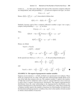 Section 7.3 Moments of the Number of Events that Occur 319
events A1, ... , AN that occur. Because the types of the successive coupons collected
are independent, and, with probability 1 − pi each new coupon is not type i, we have
P(Ai) = (1 − pi)n
Hence, E[X] = N
i=1(1 − pi)n, from which it follows that
E[Y] = N − E[X] = N −
N

i=1
(1 − pi)n
Similarly, because each of the n coupons collected is neither a type i nor a type j
coupon, with probability 1 − pi − pj, we have
P(AiAj) = (1 − pi − pj)n
, i Z j
Thus,
E[X(X − 1)] = 2

ij
P(AiAj) = 2

ij
(1 − pi − pj)n
or
E[X2
] = 2

ij
(1 − pi − pj)n
+ E[X]
Hence, we obtain
Var(Y) = Var(X)
= E[X2
] − (E[X])2
= 2

ij
(1 − pi − pj)n
+
N

i=1
(1 − pi)n
−
⎛
⎝
N

i=1
(1 − pi)n
⎞
⎠
2
In the special case where pi = 1/N, i = 1, ... , N, the preceding formula gives
E[Y] = N

1 −

1 −
1
N
n

and
Var(Y) = N(N − 1)

1 −
2
N
n
+ N

1 −
1
N
n
− N2

1 −
1
N
2n
.
EXAMPLE 3e The negative hypergeometric random variables
Suppose an urn contains n + m balls, of which n are special and m are ordinary. These
items are removed one at a time, with each new removal being equally likely to be
any of the balls that remain in the urn. The random variable Y, equal to the number
of balls that need be withdrawn until a total of r special balls have been removed,
is said to have a negative hypergeometric distribution. The negative hypergeometric
distribution bears the same relationship to the hypergeometric distribution as the
negative binomial does to the binomial. That is, in both cases, rather than considering
a random variable equal to the number of successes in a ﬁxed number of trials (as are
the binomial and hypergeometric variables), they refer to the number of trials needed
to obtain a ﬁxed number of successes.
 