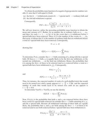 320 Chapter 7 Properties of Expectation
To obtain the probability mass function of a negative hypergeometric random vari-
able X, note that X will equal k if both
(a) the ﬁrst k − 1 withdrawals consist of r − 1 special and k − r ordinary balls and
(b) the kth ball withdrawn is special.
Consequently,
P{X = k} =
 n
r−1
 m
k−r

n+m
k−1

n − r + 1
n + m − k + 1
We will not, however, utilize the preceding probability mass function to obtain the
mean and variance of Y. Rather, let us number the m ordinary balls as o1, ... , om,
and then, for each i = 1, ... , n, let Ai be the event that oi is withdrawn before r
special balls have been removed. Then, if X is the number of the events A1, ... , Am
that occur, it follows that X is the number of ordinary balls that are withdrawn before
a total of r special balls have been removed. Consequently,
Y = r + X
showing that
E[Y] = r + E[X] = r +
m

i=1
P(Ai)
To determine P(Ai), consider the n + 1 balls consisting of oi along with the n special
balls. Of these n + 1 balls, oi is equally likely to be the ﬁrst one withdrawn, or the
second one withdrawn, ... , or the ﬁnal one withdrawn. Hence, the probability that
it is among the ﬁrst r of these to be selected (and so is removed before a total or r
special balls have been withdrawn) is r
n+1. Consequently,
P(Ai) =
r
n + 1
and
E[Y] = r + m
r
n + 1
=
r(n + m + 1)
n + 1
Thus, for instance, the expected number of cards of a well-shufﬂed deck that would
need to be turned over until a spade appears is 1 + 39
14 = 3.786, and the expected
number of cards that would need to be turned over until an ace appears is
1 + 48
5 = 10.6.
To determine Var(Y) = Var(X), we use the identity
E[X(X − 1)] = 2

ij
P(AiAj)
Now, P(AiAj) is the probability that both oi and oj are removed before there have
been a total of r special balls removed. So consider the n + 2 balls consisting of oi, oj,
and the n special balls. Because all withdrawal orderings of these balls are equally
likely, the probability that oi and oj are both among the ﬁrst r + 1 of them to be
removed (and so are both removed before r special balls have been withdrawn) is
P(AiAj) =
2
2
 n
r−1

n+2
r+1
 =
r(r + 1)
(n + 1)(n + 2)
 