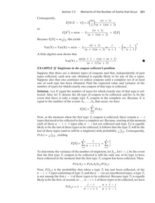 Section 7.3 Moments of the Number of Events that Occur 321
Consequently,
E[X(X − 1)] = 2

m
2

r(r + 1)
(n + 1)(n + 2)
so
E[X2
] = m(m − 1)
r(r + 1)
(n + 1)(n + 2)
+ E[X]
Because E[X] = m r
n+1 , this yields
Var(Y) = Var(X) = m(m − 1)
r(r + 1)
(n + 1)(n + 2)
m
r
n + 1
−

m
r
n + 1
2
A little algebra now shows that
Var(Y) =
mr(n + 1 − r)(n + m + 1)
(n + 1)2(n + 2)
.
EXAMPLE 3f Singletons in the coupon collector’s problem
Suppose that there are n distinct types of coupons and that, independently of past
types collected, each new one obtained is equally likely to be any of the n types.
Suppose also that one continues to collect coupons until a complete set of at least
one of each type has been obtained. Find the expected value and variance of the
number of types for which exactly one coupon of that type is collected.
Solution. Let X equal the number of types for which exactly one of that type is col-
lected. Also, let Ti denote the ith type of coupon to be collected, and let Ai be the
event that there is only a single type Ti coupon in the complete set. Because X is
equal to the number of the events A1, ... , An that occur, we have
E[X] =
n

i=1
P(Ai)
Now, at the moment when the ﬁrst type Ti coupon is collected, there remain n − i
types that need to be collected to have a complete set. Because, starting at this moment,
each of these n − i + 1 types (the n − i not yet collected and type Ti) is equally
likely to be the last of these types to be collected, it follows that the type Ti will be the
last of these types (and so will be a singleton) with probability 1
n−i+1. Consequently,
P(Ai) = 1
n−i+1, yielding
E[X] =
n

i=1
1
n − i + 1
=
n

i=1
1
i
To determine the variance of the number of singletons, let Si, j, for i  j, be the event
that the ﬁrst type Ti coupon to be collected is still the only one of its type to have
been collected at the moment that the ﬁrst type Tj coupon has been collected. Then
P(AiAj) = P(AiAj|Si,j)P(Si,j)
Now, P(Si,j) is the probability that when a type Ti has just been collected, of the
n − i + 1 types consisting of type Ti and the n − i as yet uncollected types, a type Ti
is not among the ﬁrst j − i of these types to be collected. Because type Ti is equally
likely to be the ﬁrst, or second, or ... , n − i + 1 of these types to be collected, we have
P(Si,j) = 1 −
j − i
n − i + 1
=
n + 1 − j
n + 1 − i
 