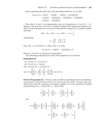 Section 7.4 Covariance, Variance of Sums, and Correlations 323
Upon expanding the right side of the preceding deﬁnition, we see that
Cov(X, Y) = E[XY − E[X]Y − XE[Y] + E[Y]E[X]]
= E[XY] − E[X]E[Y] − E[X]E[Y] + E[X]E[Y]
= E[XY] − E[X]E[Y]
Note that if X and Y are independent, then, by Proposition 4.1, Cov(X, Y) = 0.
However, the converse is not true. A simple example of two dependent random vari-
ables X and Y having zero covariance is obtained by letting X be a random variable
such that
P{X = 0} = P{X = 1} = P{X = −1} =
1
3
and deﬁning
Y =
%
0 if X Z 0
1 if X = 0
Now, XY = 0, so E[XY] = 0. Also, E[X] = 0. Thus,
Cov(X, Y) = E[XY] − E[X]E[Y] = 0
However, X and Y are clearly not independent.
The following proposition lists some of the properties of covariance.
Proposition 4.2.
(i) Cov(X, Y) = Cov(Y, X)
(ii) Cov(X, X) = Var(X)
(iii) Cov(aX, Y) = a Cov(X, Y)
(iv) Cov
⎛
⎜
⎝
n

i=1
Xi,
m

j=1
Yj
⎞
⎟
⎠ =
n

i=1
m

j=1
Cov(Xi, Yj)
Proof of Proposition 4.2: Parts (i) and (ii) follow immediately from the deﬁnition
of covariance, and part (iii) is left as an exercise for the reader. To prove part (iv),
which states that the covariance operation is additive (as is the operation of taking
expectations), let μi = E[Xi] and vj = E[Yj]. Then
E
⎡
⎣
n

i=1
Xi
⎤
⎦ =
n

i=1
μi, E
⎡
⎢
⎣
m

j=1
Yj
⎤
⎥
⎦ =
m

j=1
vj
and
Cov
⎛
⎜
⎝
n

i=1
Xi,
m

j=1
Yj
⎞
⎟
⎠ = E
⎡
⎢
⎢
⎣
⎛
⎝
n

i=1
Xi −
n

i=1
μi
⎞
⎠
⎛
⎜
⎝
m

j=1
Yj −
m

j=1
vj
⎞
⎟
⎠
⎤
⎥
⎥
⎦
= E
⎡
⎢
⎣
n

i=1
(Xi − μi)
m

j=1
(Yj − vj)
⎤
⎥
⎦
 