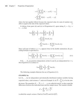 324 Chapter 7 Properties of Expectation
= E
⎡
⎢
⎣
n

i=1
m

j=1
(Xi − μi)(Yj − vj)
⎤
⎥
⎦
=
n

i=1
m

j=1
E[(Xi − μi)(Yj − vj)]
where the last equality follows because the expected value of a sum of random vari-
ables is equal to the sum of the expected values.
It follows from parts (ii) and (iv) of Proposition 4.2, upon taking Yj = Xj, j =
1, ... , n, that
Var
⎛
⎝
n

i=1
Xi
⎞
⎠ = Cov
⎛
⎜
⎝
n

i=1
Xi,
n

j=1
Xj
⎞
⎟
⎠
=
n

i=1
n

j=1
Cov(Xi, Xj)
=
n

i=1
Var(Xi) +
 
iZj
Cov(Xi, Xj)
Since each pair of indices i, j, i Z j, appears twice in the double summation, the pre-
ceding formula is equivalent to
Var
⎛
⎝
n

i=1
Xi
⎞
⎠ =
n

i=1
Var(Xi) + 2
 
ij
Cov(Xi, Xj) (4.1)
If X1, ... , Xn are pairwise independent, in that Xi and Xj are independent for i Z j,
then Equation (4.1) reduces to
Var
⎛
⎝
n

i=1
Xi
⎞
⎠ =
n

i=1
Var(Xi)
The following examples illustrate the use of Equation (4.1).
EXAMPLE 4a
Let X1, ... , Xn be independent and identically distributed random variables having
expected value μ and variance σ2, and as in Example 2c, let X =
n
i=1
Xi/n be the sam-
ple mean. The quantities Xi − X, i = 1, ... , n, are called deviations, as they equal the
differences between the individual data and the sample mean. The random variable
S2
=
n

i=1
(Xi − X)2
n − 1
is called the sample variance. Find (a) Var(X) and (b) E[S2].
 
