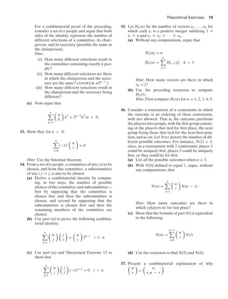 Theoretical Exercises 19
For a combinatorial proof of the preceding,
consider a set of n people and argue that both
sides of the identity represent the number of
different selections of a committee, its chair-
person, and its secretary (possibly the same as
the chairperson).
Hint:
(i) How many different selections result in
the committee containing exactly k peo-
ple?
(ii) How many different selections are there
in which the chairperson and the secre-
tary are the same? (ANSWER: n2n−1.)
(iii) How many different selections result in
the chairperson and the secretary being
different?
(c) Now argue that
n

k=1

n
k

k3
= 2n−3
n2
(n + 3)
13. Show that, for n  0,
n

i=0
(−1)i

n
i

= 0
Hint: Use the binomial theorem.
14. From a set of n people, a committee of size j is to be
chosen, and from this committee, a subcommittee
of size i, i … j, is also to be chosen.
(a) Derive a combinatorial identity by comput-
ing, in two ways, the number of possible
choices of the committee and subcommittee—
ﬁrst by supposing that the committee is
chosen ﬁrst and then the subcommittee is
chosen, and second by supposing that the
subcommittee is chosen ﬁrst and then the
remaining members of the committee are
chosen.
(b) Use part (a) to prove the following combina-
torial identity:
n

j=i

n
j
 
j
i

=

n
i

2n−i
i … n
(c) Use part (a) and Theoretical Exercise 13 to
show that
n

j=i

n
j
 
j
i

(−1)n−j
= 0 i  n
15. Let Hk(n) be the number of vectors x1, ... , xk for
which each xi is a positive integer satisfying 1 …
xi … n and x1 … x2 … · · · … xk.
(a) Without any computations, argue that
H1(n) = n
Hk(n) =
n

j=1
Hk−1(j) k  1
Hint: How many vectors are there in which
xk = j?
(b) Use the preceding recursion to compute
H3(5).
Hint: First compute H2(n) for n = 1, 2, 3, 4, 5.
16. Consider a tournament of n contestants in which
the outcome is an ordering of these contestants,
with ties allowed. That is, the outcome partitions
the players into groups, with the ﬁrst group consist-
ing of the players that tied for ﬁrst place, the next
group being those that tied for the next-best posi-
tion, and so on. Let N(n) denote the number of dif-
ferent possible outcomes. For instance, N(2) = 3,
since, in a tournament with 2 contestants, player 1
could be uniquely ﬁrst, player 2 could be uniquely
ﬁrst, or they could tie for ﬁrst.
(a) List all the possible outcomes when n = 3.
(b) With N(0) deﬁned to equal 1, argue, without
any computations, that
N(n) =
n

i=1

n
i

N(n − i)
Hint: How many outcomes are there in
which i players tie for last place?
(c) Show that the formula of part (b) is equivalent
to the following:
N(n) =
n−1

i=0

n
i

N(i)
(d) Use the recursion to ﬁnd N(3) and N(4).
17. Present a combinatorial explanation of why

n
r

=

n
r, n − r

.
 