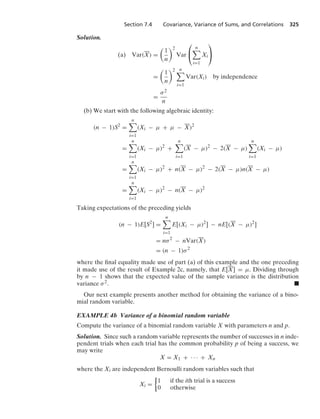 Section 7.4 Covariance, Variance of Sums, and Correlations 325
Solution.
(a) Var(X) =

1
n
2
Var
⎛
⎝
n

i=1
Xi
⎞
⎠
=

1
n
2 n

i=1
Var(Xi) by independence
=
σ2
n
(b) We start with the following algebraic identity:
(n − 1)S2
=
n

i=1
(Xi − μ + μ − X)2
=
n

i=1
(Xi − μ)2
+
n

i=1
(X − μ)2
− 2(X − μ)
n

i=1
(Xi − μ)
=
n

i=1
(Xi − μ)2
+ n(X − μ)2
− 2(X − μ)n(X − μ)
=
n

i=1
(Xi − μ)2
− n(X − μ)2
Taking expectations of the preceding yields
(n − 1)E[S2
] =
n

i=1
E[(Xi − μ)2
] − nE[(X − μ)2
]
= nσ2
− nVar(X)
= (n − 1)σ2
where the ﬁnal equality made use of part (a) of this example and the one preceding
it made use of the result of Example 2c, namely, that E[X] = μ. Dividing through
by n − 1 shows that the expected value of the sample variance is the distribution
variance σ2. .
Our next example presents another method for obtaining the variance of a bino-
mial random variable.
EXAMPLE 4b Variance of a binomial random variable
Compute the variance of a binomial random variable X with parameters n and p.
Solution. Since such a random variable represents the number of successes in n inde-
pendent trials when each trial has the common probability p of being a success, we
may write
X = X1 + · · · + Xn
where the Xi are independent Bernoulli random variables such that
Xi =
%
1 if the ith trial is a success
0 otherwise
 