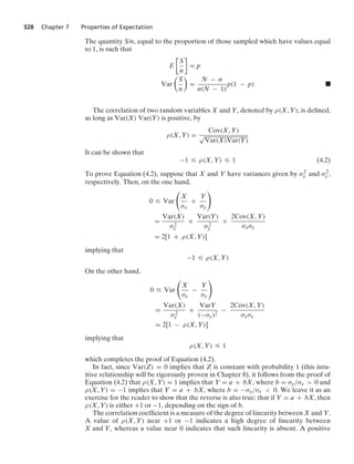 328 Chapter 7 Properties of Expectation
The quantity S/n, equal to the proportion of those sampled which have values equal
to 1, is such that
E

S
n

= p
Var

S
n

=
N − n
n(N − 1)
p(1 − p) .
The correlation of two random variables X and Y, denoted by ρ(X, Y), is deﬁned,
as long as Var(X) Var(Y) is positive, by
ρ(X, Y) =
Cov(X, Y)
√
Var(X)Var(Y)
It can be shown that
−1 … ρ(X, Y) … 1 (4.2)
To prove Equation (4.2), suppose that X and Y have variances given by σ2
x and σ2
y ,
respectively. Then, on the one hand,
0 … Var

X
σx
+
Y
σy

=
Var(X)
σ2
x
+
Var(Y)
σ2
y
+
2Cov(X, Y)
σxσy
= 2[1 + ρ(X, Y)]
implying that
−1 … ρ(X, Y)
On the other hand,
0 … Var

X
σx
−
Y
σy

=
Var(X)
σ2
x
+
VarY
(−σy)2
−
2Cov(X, Y)
σxσy
= 2[1 − ρ(X, Y)]
implying that
ρ(X, Y) … 1
which completes the proof of Equation (4.2).
In fact, since Var(Z) = 0 implies that Z is constant with probability 1 (this intu-
itive relationship will be rigorously proven in Chapter 8), it follows from the proof of
Equation (4.2) that ρ(X, Y) = 1 implies that Y = a + bX, where b = σy/σx  0 and
ρ(X, Y) = −1 implies that Y = a + bX, where b = −σy/σx  0. We leave it as an
exercise for the reader to show that the reverse is also true: that if Y = a + bX, then
ρ(X, Y) is either +1 or −1, depending on the sign of b.
The correlation coefﬁcient is a measure of the degree of linearity between X and Y.
A value of ρ(X, Y) near +1 or −1 indicates a high degree of linearity between
X and Y, whereas a value near 0 indicates that such linearity is absent. A positive
 