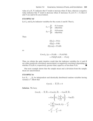 Section 7.4 Covariance, Variance of Sums, and Correlations 329
value of ρ(X, Y) indicates that Y tends to increase when X does, whereas a negative
value indicates that Y tends to decrease when X increases. If ρ(X, Y) = 0, then X
and Y are said to be uncorrelated.
EXAMPLE 4d
Let IA and IB be indicator variables for the events A and B. That is,
IA =
%
1 if A occurs
0 otherwise
IB =
%
1 if B occurs
0 otherwise
Then
E[IA] = P(A)
E[IB] = P(B)
E[IAIB] = P(AB)
so
Cov(IA, IB) = P(AB) − P(A)P(B)
= P(B)[P(A|B) − P(A)]
Thus, we obtain the quite intuitive result that the indicator variables for A and B
are either positively correlated, uncorrelated, or negatively correlated, depending on
whether P(A|B) is, respectively, greater than, equal to, or less than P(A). .
Our next example shows that the sample mean and a deviation from the sample
mean are uncorrelated.
EXAMPLE 4e
Let X1, ... , Xn be independent and identically distributed random variables having
variance σ2. Show that
Cov(Xi − X, X) = 0
Solution. We have
Cov(Xi − X, X) = Cov(Xi, X) − Cov(X, X)
= Cov
⎛
⎜
⎝Xi,
1
n
n

j=1
Xj
⎞
⎟
⎠ − Var(X)
=
1
n
n

j=1
Cov(Xi, Xj) −
σ2
n
=
σ2
n
−
σ2
n
= 0
 