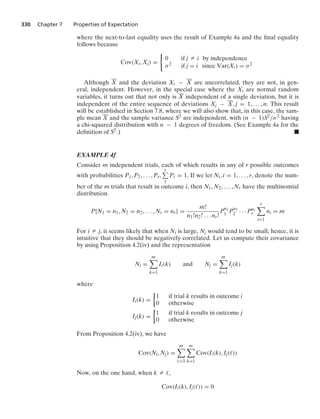 330 Chapter 7 Properties of Expectation
where the next-to-last equality uses the result of Example 4a and the ﬁnal equality
follows because
Cov(Xi, Xj) =
0
0 if j Z i by independence
σ2 if j = i since Var(Xi) = σ2
Although X and the deviation Xi − X are uncorrelated, they are not, in gen-
eral, independent. However, in the special case where the Xi are normal random
variables, it turns out that not only is X independent of a single deviation, but it is
independent of the entire sequence of deviations Xj − X, j = 1, ... , n. This result
will be established in Section 7.8, where we will also show that, in this case, the sam-
ple mean X and the sample variance S2 are independent, with (n − 1)S2/σ2 having
a chi-squared distribution with n − 1 degrees of freedom. (See Example 4a for the
deﬁnition of S2.) .
EXAMPLE 4f
Consider m independent trials, each of which results in any of r possible outcomes
with probabilities P1, P2, ... , Pr,
r
1
Pi = 1. If we let Ni, i = 1, ... , r, denote the num-
ber of the m trials that result in outcome i, then N1, N2, ... , Nr have the multinomial
distribution
P{N1 = n1, N2 = n2, ... , Nr = nr} =
m!
n1!n2! ... nr!
P
n1
1 P
n2
2 · · · Pnr
r
r

i=1
ni = m
For i Z j, it seems likely that when Ni is large, Nj would tend to be small; hence, it is
intuitive that they should be negatively correlated. Let us compute their covariance
by using Proposition 4.2(iv) and the representation
Ni =
m

k=1
Ii(k) and Nj =
m

k=1
Ij(k)
where
Ii(k) =
%
1 if trial k results in outcome i
0 otherwise
Ij(k) =
%
1 if trial k results in outcome j
0 otherwise
From Proposition 4.2(iv), we have
Cov(Ni, Nj) =
m

=1
m

k=1
Cov(Ii(k), Ij())
Now, on the one hand, when k Z ,
Cov(Ii(k), Ij()) = 0
 