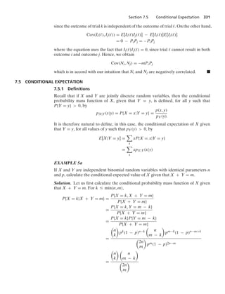 Section 7.5 Conditional Expectation 331
since the outcome of trial k is independent of the outcome of trial . On the other hand,
Cov(Ii(), Ij()) = E[Ii()Ij()] − E[Ii()]E[Ij()]
= 0 − PiPj = −PiPj
where the equation uses the fact that Ii()Ij() = 0, since trial  cannot result in both
outcome i and outcome j. Hence, we obtain
Cov(Ni, Nj) = −mPiPj
which is in accord with our intuition that Ni and Nj are negatively correlated. .
7.5 CONDITIONAL EXPECTATION
7.5.1 Deﬁnitions
Recall that if X and Y are jointly discrete random variables, then the conditional
probability mass function of X, given that Y = y, is deﬁned, for all y such that
P{Y = y}  0, by
pX|Y(x|y) = P{X = x|Y = y} =
p(x, y)
pY(y)
It is therefore natural to deﬁne, in this case, the conditional expectation of X given
that Y = y, for all values of y such that pY(y)  0, by
E[X|Y = y] =

x
xP{X = x|Y = y}
=

x
xpX|Y(x|y)
EXAMPLE 5a
If X and Y are independent binomial random variables with identical parameters n
and p, calculate the conditional expected value of X given that X + Y = m.
Solution. Let us ﬁrst calculate the conditional probability mass function of X given
that X + Y = m. For k … min(n, m),
P{X = k|X + Y = m} =
P{X = k, X + Y = m}
P{X + Y = m}
=
P{X = k, Y = m − k}
P{X + Y = m}
=
P{X = k}P{Y = m − k}
P{X + Y = m}
=

n
k

pk(1 − p)n−k

n
m − k

pm−k(1 − p)n−m+k

2n
m

pm(1 − p)2n−m
=

n
k
 
n
m − k


2n
m

 