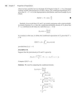 332 Chapter 7 Properties of Expectation
where we have used the fact (see Example 3f of Chapter 6) that X + Y is a binomial
random variable with parameters 2n and p. Hence, the conditional distribution of X,
given that X + Y = m, is the hypergeometric distribution, and from Example 2g, we
obtain
E[X|X + Y = m] =
m
2
.
Similarly, let us recall that if X and Y are jointly continuous with a joint probabil-
ity density function f(x, y), then the conditional probability density of X, given that
Y = y, is deﬁned, for all values of y such that fY(y)  0, by
fX|Y(x|y) =
f(x, y)
fY(y)
It is natural, in this case, to deﬁne the conditional expectation of X, given that Y =
y, by
E[X|Y = y] =
* q
−q
xfX|Y(x|y) dx
provided that fY(y)  0.
EXAMPLE 5b
Suppose that the joint density of X and Y is given by
f(x, y) =
e−x/ye−y
y
0  x  q, 0  y  q
Compute E[X|Y = y].
Solution. We start by computing the conditional density
fX|Y(x|y) =
f(x, y)
fY(y)
=
f(x, y)
* q
−q
f(x, y) dx
=
(1/y)e−x/ye−y
* q
0
(1/y)e−x/y
e−y
dx
=
(1/y)e−x/y
* q
0
(1/y)e−x/y
dx
=
1
y
e−x/y
 