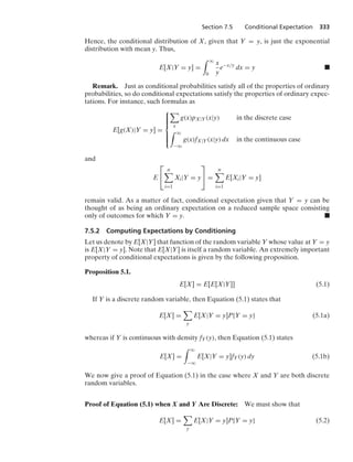 Section 7.5 Conditional Expectation 333
Hence, the conditional distribution of X, given that Y = y, is just the exponential
distribution with mean y. Thus,
E[X|Y = y] =
* q
0
x
y
e−x/y
dx = y .
Remark. Just as conditional probabilities satisfy all of the properties of ordinary
probabilities, so do conditional expectations satisfy the properties of ordinary expec-
tations. For instance, such formulas as
E[g(X)|Y = y] =
⎧
⎪
⎪
⎪
⎨
⎪
⎪
⎪
⎩

x
g(x)pX|Y(x|y) in the discrete case
* q
−q
g(x)fX|Y(x|y) dx in the continuous case
and
E
⎡
⎣
n

i=1
Xi|Y = y
⎤
⎦ =
n

i=1
E[Xi|Y = y]
remain valid. As a matter of fact, conditional expectation given that Y = y can be
thought of as being an ordinary expectation on a reduced sample space consisting
only of outcomes for which Y = y. .
7.5.2 Computing Expectations by Conditioning
Let us denote by E[X|Y] that function of the random variable Y whose value at Y = y
is E[X|Y = y]. Note that E[X|Y] is itself a random variable. An extremely important
property of conditional expectations is given by the following proposition.
Proposition 5.1.
E[X] = E[E[X|Y]] (5.1)
If Y is a discrete random variable, then Equation (5.1) states that
E[X] =

y
E[X|Y = y]P{Y = y} (5.1a)
whereas if Y is continuous with density fY(y), then Equation (5.1) states
E[X] =
* q
−q
E[X|Y = y]fY(y) dy (5.1b)
We now give a proof of Equation (5.1) in the case where X and Y are both discrete
random variables.
Proof of Equation (5.1) when X and Y Are Discrete: We must show that
E[X] =

y
E[X|Y = y]P{Y = y} (5.2)
 