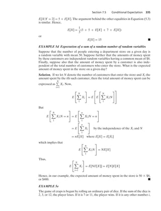 Section 7.5 Conditional Expectation 335
E[X|Y = 2] = 5 + E[X]. The argument behind the other equalities in Equation (5.3)
is similar. Hence,
E[X] =
1
3
(3 + 5 + E[X] + 7 + E[X])
or
E[X] = 15 .
EXAMPLE 5d Expectation of a sum of a random number of random variables
Suppose that the number of people entering a department store on a given day is
a random variable with mean 50. Suppose further that the amounts of money spent
by these customers are independent random variables having a common mean of $8.
Finally, suppose also that the amount of money spent by a customer is also inde-
pendent of the total number of customers who enter the store. What is the expected
amount of money spent in the store on a given day?
Solution. If we let N denote the number of customers that enter the store and Xi the
amount spent by the ith such customer, then the total amount of money spent can be
expressed as
N
i=1
Xi. Now,
E
⎡
⎣
N

1
Xi
⎤
⎦ = E
⎡
⎢
⎣E
⎡
⎣
N

1
Xi|N
⎤
⎦
⎤
⎥
⎦
But
E
⎡
⎣
N

1
Xi|N = n
⎤
⎦ = E
⎡
⎣
n

1
Xi|N = n
⎤
⎦
= E
⎡
⎣
n

1
Xi
⎤
⎦ by the independence of the Xi and N
= nE[X] where E[X] = E[Xi]
which implies that
E
⎡
⎣
N

1
Xi|N
⎤
⎦ = NE[X]
Thus,
E
⎡
⎣
N

i=1
Xi
⎤
⎦ = E[NE[X]] = E[N]E[X]
Hence, in our example, the expected amount of money spent in the store is 50 * $8,
or $400. .
EXAMPLE 5e
The game of craps is begun by rolling an ordinary pair of dice. If the sum of the dice is
2, 3, or 12, the player loses. If it is 7 or 11, the player wins. If it is any other number i,
 