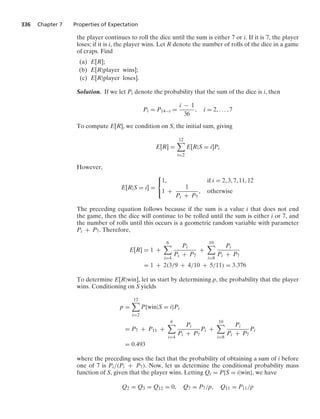 336 Chapter 7 Properties of Expectation
the player continues to roll the dice until the sum is either 7 or i. If it is 7, the player
loses; if it is i, the player wins. Let R denote the number of rolls of the dice in a game
of craps. Find
(a) E[R];
(b) E[R|player wins];
(c) E[R|player loses].
Solution. If we let Pi denote the probability that the sum of the dice is i, then
Pi = P14−i =
i − 1
36
, i = 2, ... , 7
To compute E[R], we condition on S, the initial sum, giving
E[R] =
12

i=2
E[R|S = i]Pi
However,
E[R|S = i] =
⎧
⎨
⎩
1, if i = 2, 3, 7, 11, 12
1 +
1
Pi + P7
, otherwise
The preceding equation follows because if the sum is a value i that does not end
the game, then the dice will continue to be rolled until the sum is either i or 7, and
the number of rolls until this occurs is a geometric random variable with parameter
Pi + P7. Therefore,
E[R] = 1 +
6

i=4
Pi
Pi + P7
+
10

i=8
Pi
Pi + P7
= 1 + 2(3/9 + 4/10 + 5/11) = 3.376
To determine E[R|win], let us start by determining p, the probability that the player
wins. Conditioning on S yields
p =
12

i=2
P{win|S = i}Pi
= P7 + P11 +
6

i=4
Pi
Pi + P7
Pi +
10

i=8
Pi
Pi + P7
Pi
= 0.493
where the preceding uses the fact that the probability of obtaining a sum of i before
one of 7 is Pi/(Pi + P7). Now, let us determine the conditional probability mass
function of S, given that the player wins. Letting Qi = P{S = i|win}, we have
Q2 = Q3 = Q12 = 0, Q7 = P7/p, Q11 = P11/p
 