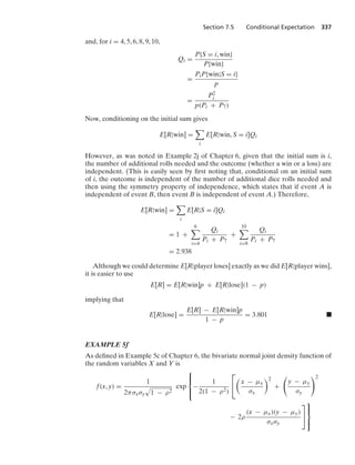 Section 7.5 Conditional Expectation 337
and, for i = 4, 5, 6, 8, 9, 10,
Qi =
P{S = i, win}
P{win}
=
PiP{win|S = i}
p
=
P2
i
p(Pi + P7)
Now, conditioning on the initial sum gives
E[R|win] =

i
E[R|win, S = i]Qi
However, as was noted in Example 2j of Chapter 6, given that the initial sum is i,
the number of additional rolls needed and the outcome (whether a win or a loss) are
independent. (This is easily seen by ﬁrst noting that, conditional on an initial sum
of i, the outcome is independent of the number of additional dice rolls needed and
then using the symmetry property of independence, which states that if event A is
independent of event B, then event B is independent of event A.) Therefore,
E[R|win] =

i
E[R|S = i]Qi
= 1 +
6

i=4
Qi
Pi + P7
+
10

i=8
Qi
Pi + P7
= 2.938
Although we could determine E[R|player loses] exactly as we did E[R|player wins],
it is easier to use
E[R] = E[R|win]p + E[R|lose](1 − p)
implying that
E[R|lose] =
E[R] − E[R|win]p
1 − p
= 3.801 .
EXAMPLE 5f
As deﬁned in Example 5c of Chapter 6, the bivariate normal joint density function of
the random variables X and Y is
f(x, y) =
1
2πσxσy
.
1 − ρ2
exp
⎧
⎪
⎨
⎪
⎩
−
1
2(1 − ρ2)
⎡
⎣

x − μx
σx
2
+

y − μy
σy
2
− 2ρ
(x − μx)(y − μy)
σxσy
⎤
⎦
⎫
⎪
⎬
⎪
⎭
 