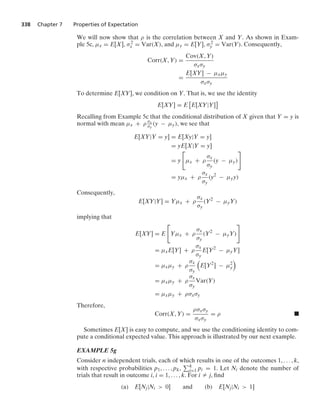 338 Chapter 7 Properties of Expectation
We will now show that ρ is the correlation between X and Y. As shown in Exam-
ple 5c, μx = E[X], σ2
x = Var(X), and μy = E[Y], σ2
y = Var(Y). Consequently,
Corr(X, Y) =
Cov(X, Y)
σxσy
=
E[XY] − μxμy
σxσy
To determine E[XY], we condition on Y. That is, we use the identity
E[XY] = E
2
E[XY|Y]
3
Recalling from Example 5c that the conditional distribution of X given that Y = y is
normal with mean μx + ρ σx
σy
(y − μy), we see that
E[XY|Y = y] = E[Xy|Y = y]
= yE[X|Y = y]
= y

μx + ρ
σx
σy
(y − μy)

= yμx + ρ
σx
σy
(y2
− μyy)
Consequently,
E[XY|Y] = Yμx + ρ
σx
σy
(Y2
− μyY)
implying that
E[XY] = E

Yμx + ρ
σx
σy
(Y2
− μyY)

= μxE[Y] + ρ
σx
σy
E[Y2
− μyY]
= μxμy + ρ
σx
σy

E[Y2
] − μ2
y

= μxμy + ρ
σx
σy
Var(Y)
= μxμy + ρσxσy
Therefore,
Corr(X, Y) =
ρσxσy
σxσy
= ρ .
Sometimes E[X] is easy to compute, and we use the conditioning identity to com-
pute a conditional expected value. This approach is illustrated by our next example.
EXAMPLE 5g
Consider n independent trials, each of which results in one of the outcomes 1, ... , k,
with respective probabilities p1, ... , pk, k
i=1 pi = 1. Let Ni denote the number of
trials that result in outcome i, i = 1, ... , k. For i Z j, ﬁnd
(a) E[Nj|Ni  0] and (b) E[Nj|Ni  1]
 