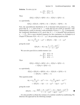 Section 7.5 Conditional Expectation 339
Solution. To solve (a), let
I =
%
0, if Ni = 0
1, if Ni  0
Then
E[Nj] = E[Nj|I = 0]P{I = 0} + E[Nj|I = 1]P{I = 1}
or, equivalently,
E[Nj] = E[Nj|Ni = 0]P{Ni = 0} + E[Nj|Ni  0]P{Ni  0}
Now, the unconditional distribution of Nj is binomial with parameters n, pj. Also,
given that Ni = r, each of the n − r trials that do not result in outcome i will,
independently, result in outcome j with probability P(j|not i) =
pj
1−pi
. Consequently,
the conditional distribution of Nj, given that Ni = r, is binomial with parameters
n − r,
pj
1−pi
. (For a more detailed argument for this conclusion, see Example 4c of
Chapter 6.) Because P{Ni = 0} = (1 − pi)n, the preceding equation yields
npj = n
pj
1 − pi
(1 − pi)n
+ E[Nj|Ni  0](1 − (1 − pi)n
giving the result
E[Nj|Ni  0] = npj
1 − (1 − pi)n−1
1 − (1 − pi)n
We can solve part (b) in a similar manner. Let
J =
⎧
⎨
⎩
0, if Ni = 0
1, if Ni = 1
2, if Ni  1
Then
E[Nj] = E[Nj|J = 0]P{J = 0} + E[Nj|J = 1]P{J = 1}
+ E[Nj|J = 2]P{J = 2}
or, equivalently,
E[Nj] = E[Nj|Ni = 0]P{Ni = 0} + E[Nj|Ni = 1]P{Ni = 1}
+ E[Nj|Ni  1]P{Ni  1}
This equation yields
npj = n
pj
1 − pi
(1 − pi)n
+ (n − 1)
pj
1 − pi
npi(1 − pi)n−1
+ E[Nj|Ni  1](1 − (1 − pi)n
− npi(1 − pi)n−1
)
giving the result
E[Nj|Ni  1] =
npj[1 − (1 − pi)n−1 − (n − 1)pi(1 − pi)n−2]
1 − (1 − pi)n − npi(1 − pi)n−1
.
It is also possible to obtain the variance of a random variable by conditioning. We
illustrate this approach by the following example.
 