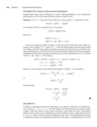 340 Chapter 7 Properties of Expectation
EXAMPLE 5h Variance of the geometric distribution
Independent trials, each resulting in a success with probability p, are successively
performed. Let N be the time of the ﬁrst success. Find Var(N).
Solution. Let Y = 1 if the ﬁrst trial results in a success and Y = 0 otherwise. Now,
Var(N) = E[N2
] − (E[N])2
To calculate E[N2], we condition on Y as follows:
E[N2
] = E[E[N2
|Y]]
However,
E[N2
|Y = 1] = 1
E[N2
|Y = 0] = E[(1 + N)2
]
These two equations follow because, on the one hand, if the ﬁrst trial results in a
success, then, clearly, N = 1; thus, N2 = 1. On the other hand, if the ﬁrst trial results
in a failure, then the total number of trials necessary for the ﬁrst success will have the
same distribution as 1 (the ﬁrst trial that results in failure) plus the necessary number
of additional trials. Since the latter quantity has the same distribution as N, we obtain
E[N2|Y = 0] = E[(1 + N)2]. Hence,
E[N2
] = E[N2
|Y = 1]P{Y = 1} + E[N2
|Y = 0]P{Y = 0}
= p + (1 − p)E[(1 + N)2
]
= 1 + (1 − p)E[2N + N2
]
However, as was shown in Example 8b of Chapter 4, E[N] = 1/p; therefore,
E[N2
] = 1 +
2(1 − p)
p
+ (1 − p)E[N2
]
or
E[N2
] =
2 − p
p2
Consequently,
Var(N) = E[N2
] − (E[N])2
=
2 − p
p2
−

1
p
2
=
1 − p
p2
.
EXAMPLE 5i
Consider a gambling situation in which there are r players, with player i initially hav-
ing ni units, ni  0, i = 1,..., r. At each stage, two of the players are chosen to play
a game, with the winner of the game receiving 1 unit from the loser. Any player
whose fortune drops to 0 is eliminated, and this continues until a single player has all
n K r
i=1 ni units, with that player designated as the victor. Assuming that the results
of successive games are independent and that each game is equally likely to be won
 