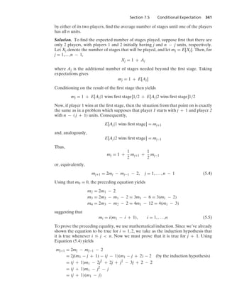 Section 7.5 Conditional Expectation 341
by either of its two players, ﬁnd the average number of stages until one of the players
has all n units.
Solution. To ﬁnd the expected number of stages played, suppose ﬁrst that there are
only 2 players, with players 1 and 2 initially having j and n − j units, respectively.
Let Xj denote the number of stages that will be played, and let mj = E[Xj]. Then, for
j = 1,..., n − 1,
Xj = 1 + Aj
where Aj is the additional number of stages needed beyond the ﬁrst stage. Taking
expectations gives
mj = 1 + E[Aj]
Conditioning on the result of the ﬁrst stage then yields
mj = 1 + E[Aj|1 wins ﬁrst stage]1/2 + E[Aj|2 wins ﬁrst stage]1/2
Now, if player 1 wins at the ﬁrst stage, then the situation from that point on is exactly
the same as in a problem which supposes that player 1 starts with j + 1 and player 2
with n − ( j + 1) units. Consequently,
E[Aj|1 wins ﬁrst stage] = mj+1
and, analogously,
E[Aj|2 wins ﬁrst stage] = mj−1
Thus,
mj = 1 +
1
2
mj+1 +
1
2
mj−1
or, equivalently,
mj+1 = 2mj − mj−1 − 2, j = 1, ... , n − 1 (5.4)
Using that m0 = 0, the preceding equation yields
m2 = 2m1 − 2
m3 = 2m2 − m1 − 2 = 3m1 − 6 = 3(m1 − 2)
m4 = 2m3 − m2 − 2 = 4m1 − 12 = 4(m1 − 3)
suggesting that
mi = i(m1 − i + 1), i = 1, ... , n (5.5)
To prove the preceding equality, we use mathematical induction. Since we’ve already
shown the equation to be true for i = 1, 2, we take as the induction hypothesis that
it is true whenever i … j  n. Now we must prove that it is true for j + 1. Using
Equation (5.4) yields
mj+1 = 2mj − mj−1 − 2
= 2j(m1 − j + 1) − (j − 1)(m1 − j + 2) − 2 (by the induction hypothesis)
= (j + 1)m1 − 2j2
+ 2j + j2
− 3j + 2 − 2
= (j + 1)m1 − j2
− j
= (j + 1)(m1 − j)
 