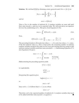 Section 7.5 Conditional Expectation 343
Solution. We will ﬁnd E[N] by obtaining a more general result. For x ∈ [0, 1], let
N(x) = min
⎧
⎨
⎩
n:
n

i=1
Ui  x
⎫
⎬
⎭
and set
m(x) = E[N(x)]
That is, N(x) is the number of uniform (0, 1) random variables we must add until
their sum exceeds x, and m(x) is its expected value. We will now derive an equation
for m(x) by conditioning on U1. This gives, from Equation (5.1b),
m(x) =
* 1
0
E[N(x)|U1 = y] dy (5.6)
Now,
E[N(x)|U1 = y] =
%
1 if y  x
1 + m(x − y) if y … x
(5.7)
The preceding formula is obviously true when y  x. It is also true when y … x, since,
if the ﬁrst uniform value is y, then, at that point, the remaining number of uniform
random variables needed is the same as if we were just starting and were going to add
uniform random variables until their sum exceeded x − y. Substituting Equation (5.7)
into Equation (5.6) gives
m(x) = 1 +
* x
0
m(x − y) dy
= 1 +
* x
0
m(u)du
by letting
u = x − y
Differentiating the preceding equation yields
m
(x) = m(x)
or, equivalently,
m(x)
m(x)
= 1
Integrating this equation gives
log[m(x)] = x + c
or
m(x) = kex
Since m(0) = 1, it follows that k = 1, so we obtain
m(x) = ex
Therefore, m(1), the expected number of uniform (0, 1) random variables that need
to be added until their sum exceeds 1, is equal to e. .
 