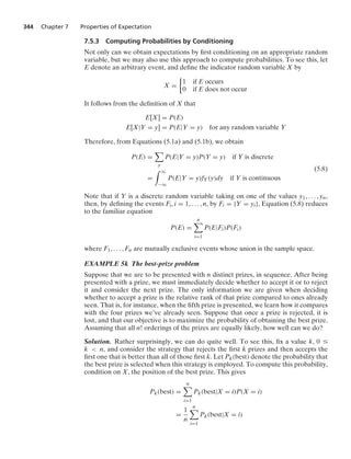 344 Chapter 7 Properties of Expectation
7.5.3 Computing Probabilities by Conditioning
Not only can we obtain expectations by ﬁrst conditioning on an appropriate random
variable, but we may also use this approach to compute probabilities. To see this, let
E denote an arbitrary event, and deﬁne the indicator random variable X by
X =
%
1 if E occurs
0 if E does not occur
It follows from the deﬁnition of X that
E[X] = P(E)
E[X|Y = y] = P(E|Y = y) for any random variable Y
Therefore, from Equations (5.1a) and (5.1b), we obtain
P(E) =

y
P(E|Y = y)P(Y = y) if Y is discrete
=
* q
−q
P(E|Y = y)fY(y)dy if Y is continuous
(5.8)
Note that if Y is a discrete random variable taking on one of the values y1, ... , yn,
then, by deﬁning the events Fi, i = 1, ... , n, by Fi = {Y = yi}, Equation (5.8) reduces
to the familiar equation
P(E) =
n

i=1
P(E|Fi)P(Fi)
where F1, ... , Fn are mutually exclusive events whose union is the sample space.
EXAMPLE 5k The best-prize problem
Suppose that we are to be presented with n distinct prizes, in sequence. After being
presented with a prize, we must immediately decide whether to accept it or to reject
it and consider the next prize. The only information we are given when deciding
whether to accept a prize is the relative rank of that prize compared to ones already
seen. That is, for instance, when the ﬁfth prize is presented, we learn how it compares
with the four prizes we’ve already seen. Suppose that once a prize is rejected, it is
lost, and that our objective is to maximize the probability of obtaining the best prize.
Assuming that all n! orderings of the prizes are equally likely, how well can we do?
Solution. Rather surprisingly, we can do quite well. To see this, ﬁx a value k, 0 …
k  n, and consider the strategy that rejects the ﬁrst k prizes and then accepts the
ﬁrst one that is better than all of those ﬁrst k. Let Pk(best) denote the probability that
the best prize is selected when this strategy is employed. To compute this probability,
condition on X, the position of the best prize. This gives
Pk(best) =
n

i=1
Pk(best|X = i)P(X = i)
=
1
n
n

i=1
Pk(best|X = i)
 