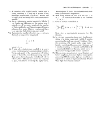 Self-Test Problems and Exercises 21
12. A committee of 6 people is to be chosen from a
group consisting of 7 men and 8 women. If the
committee must consist of at least 3 women and
at least 2 men, how many different committees are
possible?
∗13. An art collection on auction consisted of 4 Dalis, 5
van Goghs, and 6 Picassos. At the auction were 5
art collectors. If a reporter noted only the number
of Dalis, van Goghs, and Picassos acquired by each
collector, how many different results could have
been recorded if all of the works were sold?
∗14. Determine the number of vectors (x1, ... , xn) such
that each xi is a positive integer and
n

i=1
xi … k
where k Ú n.
15. A total of n students are enrolled in a review
course for the actuarial examination in probability.
The posted results of the examination will list the
names of those who passed, in decreasing order of
their scores. For instance, the posted result will be
“Brown, Cho” if Brown and Cho are the only ones
to pass, with Brown receiving the higher score.
Assuming that all scores are distinct (no ties), how
many posted results are possible?
16. How many subsets of size 4 of the set S =
{1, 2, ... , 20} contain at least one of the elements
1, 2, 3, 4, 5?
17. Give an analytic veriﬁcation of

n
2

=

k
2

+ k(n − k) +

n − k
2

, 1 … k … n
Now, give a combinatorial argument for this
identity.
18. In a certain community, there are 3 families con-
sisting of a single parent and 1 child, 3 families
consisting of a single parent and 2 children, 5 fam-
ilies consisting of 2 parents and a single child, 7
families consisting of 2 parents and 2 children, and
6 families consisting of 2 parents and 3 children. If
a parent and child from the same family are to be
chosen, how many possible choices are there?
19. If there are no restrictions on where the digits and
letters are placed, how many 8-place license plates
consisting of 5 letters and 3 digits are possible if no
repetitions of letters or digits are allowed. What if
the 3 digits must be consecutive?
 