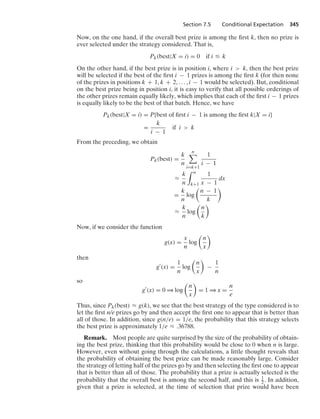 Section 7.5 Conditional Expectation 345
Now, on the one hand, if the overall best prize is among the ﬁrst k, then no prize is
ever selected under the strategy considered. That is,
Pk(best|X = i) = 0 if i … k
On the other hand, if the best prize is in position i, where i  k, then the best prize
will be selected if the best of the ﬁrst i − 1 prizes is among the ﬁrst k (for then none
of the prizes in positions k + 1, k + 2, ... , i − 1 would be selected). But, conditional
on the best prize being in position i, it is easy to verify that all possible orderings of
the other prizes remain equally likely, which implies that each of the ﬁrst i − 1 prizes
is equally likely to be the best of that batch. Hence, we have
Pk(best|X = i) = P{best of ﬁrst i − 1 is among the ﬁrst k|X = i}
=
k
i − 1
if i  k
From the preceding, we obtain
Pk(best) =
k
n
n

i=k+1
1
i − 1
L
k
n
* n
k+1
1
x − 1
dx
=
k
n
log

n − 1
k

L
k
n
log

n
k

Now, if we consider the function
g(x) =
x
n
log

n
x

then
g
(x) =
1
n
log

n
x

−
1
n
so
g
(x) = 0 * log

n
x

= 1 * x =
n
e
Thus, since Pk(best) L g(k), we see that the best strategy of the type considered is to
let the ﬁrst n/e prizes go by and then accept the ﬁrst one to appear that is better than
all of those. In addition, since g(n/e) = 1/e, the probability that this strategy selects
the best prize is approximately 1/e L .36788.
Remark. Most people are quite surprised by the size of the probability of obtain-
ing the best prize, thinking that this probability would be close to 0 when n is large.
However, even without going through the calculations, a little thought reveals that
the probability of obtaining the best prize can be made reasonably large. Consider
the strategy of letting half of the prizes go by and then selecting the ﬁrst one to appear
that is better than all of those. The probability that a prize is actually selected is the
probability that the overall best is among the second half, and this is 1
2 . In addition,
given that a prize is selected, at the time of selection that prize would have been
 