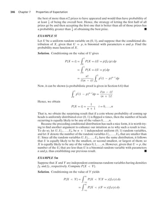 346 Chapter 7 Properties of Expectation
the best of more than n/2 prizes to have appeared and would thus have probability of
at least 1
2 of being the overall best. Hence, the strategy of letting the ﬁrst half of all
prizes go by and then accepting the ﬁrst one that is better than all of those prizes has
a probability greater than 1
4 of obtaining the best prize. .
EXAMPLE 5l
Let U be a uniform random variable on (0, 1), and suppose that the conditional dis-
tribution of X, given that U = p, is binomial with parameters n and p. Find the
probability mass function of X.
Solution. Conditioning on the value of U gives
P{X = i} =
* 1
0
P{X = i|U = p}fU(p) dp
=
* 1
0
P{X = i|U = p} dp
=
n!
i!(n − i)!
* 1
0
pi
(1 − p)n−i
dp
Now, it can be shown (a probabilistic proof is given in Section 6.6) that
* 1
0
pi
(1 − p)n−i
dp =
i!(n − i)!
(n + 1)!
Hence, we obtain
P{X = i} =
1
n + 1
i = 0, ... , n
That is, we obtain the surprising result that if a coin whose probability of coming up
heads is uniformly distributed over (0, 1) is ﬂipped n times, then the number of heads
occurring is equally likely to be any of the values 0, ... , n.
Because the preceding conditional distribution has such a nice form, it is worth try-
ing to ﬁnd another argument to enhance our intuition as to why such a result is true.
To do so, let U, U1, ... , Un be n + 1 independent uniform (0, 1) random variables,
and let X denote the number of the random variables U1, ... , Un that are smaller than
U. Since all the random variables U, U1, ... , Un have the same distribution, it follows
that U is equally likely to be the smallest, or second smallest, or largest of them; so
X is equally likely to be any of the values 0, 1, ... , n. However, given that U = p, the
number of the Ui that are less than U is a binomial random variable with parameters
n and p, thus establishing our previous result. .
EXAMPLE 5m
Suppose that X and Y are independent continuous random variables having densities
fX and fY, respectively. Compute P{X  Y}.
Solution. Conditioning on the value of Y yields
P{X  Y} =
* q
−q
P{X  Y|Y = y}fY(y) dy
=
* q
−q
P{X  y|Y = y}fY(y) dy
 
