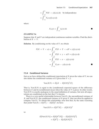Section 7.5 Conditional Expectation 347
=
* q
−q
P{X  y}fY(y} dy by independence
=
* q
−q
FX(y)fY(y) dy
where
FX(y) =
* y
−q
fX(x) dx .
EXAMPLE 5n
Suppose that X and Y are independent continuous random variables. Find the distri-
bution of X + Y.
Solution. By conditioning on the value of Y, we obtain
P{X + Y  a} =
* q
−q
P{X + Y  a|Y = y}fY(y) dy
=
* q
−q
P{X + y  a|Y = y}fY(y) dy
=
* q
−q
P{X  a − y}fY(y) dy
=
* q
−q
FX(a − y)fY(y) dy .
7.5.4 Conditional Variance
Just as we have deﬁned the conditional expectation of X given the value of Y, we can
also deﬁne the conditional variance of X given that Y = y:
Var(X|Y) K E[(X − E[X|Y])2
|Y]
That is, Var(X|Y) is equal to the (conditional) expected square of the difference
between X and its (conditional) mean when the value of Y is given. In other words,
Var(X|Y) is exactly analogous to the usual deﬁnition of variance, but now all expec-
tations are conditional on the fact that Y is known.
There is a very useful relationship between Var(X), the unconditional variance of
X, and Var(X|Y), the conditional variance of X given Y, that can often be applied to
compute Var(X). To obtain this relationship, note ﬁrst that, by the same reasoning
that yields Var(X) = E[X2] − (E[X])2, we have
Var(X|Y) = E[X2
|Y] − (E[X|Y])2
so
E[Var(X|Y)] = E[E[X2
|Y]] − E[(E[X|Y])2
]
= E[X2
] − E[(E[X|Y])2
] (5.9)
 