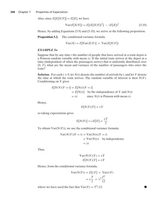 348 Chapter 7 Properties of Expectation
Also, since E[E[X|Y]] = E[X], we have
Var(E[X|Y]) = E[(E[X|Y])2
] − (E[X])2
(5.10)
Hence, by adding Equations (5.9) and (5.10), we arrive at the following proposition.
Proposition 5.2. The conditional variance formula
Var(X) = E[Var(X|Y)] + Var(E[X|Y])
EXAMPLE 5o
Suppose that by any time t the number of people that have arrived at a train depot is
a Poisson random variable with mean λt. If the initial train arrives at the depot at a
time (independent of when the passengers arrive) that is uniformly distributed over
(0, T), what are the mean and variance of the number of passengers who enter the
train?
Solution. For each t Ú 0, let N(t) denote the number of arrivals by t, and let Y denote
the time at which the train arrives. The random variable of interest is then N(Y).
Conditioning on Y gives
E[N(Y)|Y = t] = E[N(t)|Y = t]
= E[N(t)] by the independence of Y and N(t)
= λt since N(t) is Poisson with mean λt
Hence,
E[N(Y)|Y] = λY
so taking expectations gives
E[N(Y)] = λE[Y] =
λT
2
To obtain Var(N(Y)), we use the conditional variance formula:
Var(N(Y)|Y = t) = Var(N(t)|Y = t)
= Var(N(t)) by independence
= λt
Thus,
Var(N(Y)|Y) = λY
E[N(Y)|Y] = λY
Hence, from the conditional variance formula,
Var(N(Y)) = E[λY] + Var(λY)
= λ
T
2
+ λ2 T2
12
where we have used the fact that Var(Y) = T2/12. .
 