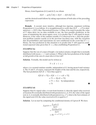 350 Chapter 7 Properties of Expectation
Hence, from Equations (6.1) and (6.2), we obtain
E[(Y − g(X))2
|X] Ú E[(Y − E[Y|X])2
|X]
and the desired result follows by taking expectations of both sides of the preceding
expression.
Remark. A second, more intuitive, although less rigorous, argument verifying
Proposition 6.1 is as follows. It is straightforward to verify that E[(Y − c)2] is mini-
mized at c = E[Y]. (See Theoretical Exercise 1.) Thus, if we want to predict the value
of Y when there are no data available to use, the best possible prediction, in the
sense of minimizing the mean square error, is to predict that Y will equal its mean.
However, if the value of the random variable X is observed to be x, then the predic-
tion problem remains exactly as in the previous (no-data) case, with the exception
that all probabilities and expectations are now conditional on the event that X = x.
Hence, the best prediction in this situation is to predict that Y will equal its condi-
tional expected value given that X = x, thus establishing Proposition 6.1. .
EXAMPLE 6a
Suppose that the son of a man of height x (in inches) attains a height that is normally
distributed with mean x + 1 and variance 4. What is the best prediction of the height
at full growth of the son of a man who is 6 feet tall?
Solution. Formally, this model can be written as
Y = X + 1 + e
where e is a normal random variable, independent of X, having mean 0 and variance
4. The X and Y, of course, represent the heights of the man and his son, respectively.
The best prediction E[Y|X = 72] is thus equal to
E[Y|X = 72] = E[X + 1 + e|X = 72]
= 73 + E[e|X = 72]
= 73 + E(e) by independence
= 73 .
EXAMPLE 6b
Suppose that if a signal value s is sent from location A, then the signal value received
at location B is normally distributed with parameters (s, 1). If S, the value of the signal
sent at A, is normally distributed with parameters (μ, σ2), what is the best estimate of
the signal sent if R, the value received at B, is equal to r?
Solution. Let us start by computing the conditional density of S given R. We have
fS|R(s|r) =
fS, R(s, r)
fR(r)
=
fS(s)fR|S(r|s)
fR(r)
= Ke−(s−μ)2/2σ2
e−(r−s)2/2
 