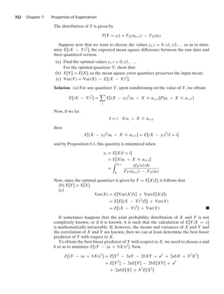 352 Chapter 7 Properties of Expectation
The distribution of Y is given by
P{Y = yi} = FX(ai+1) − FX(ai)
Suppose now that we want to choose the values yi, i = 0, ;1, ;2, ... so as to mini-
mize E[(X − Y)2], the expected mean square difference between the raw data and
their quantized version.
(a) Find the optimal values yi, i = 0, ;1, ....
For the optimal quantizer Y, show that
(b) E[Y] = E[X], so the mean square error quantizer preserves the input mean;
(c) Var(Y) = Var(X) − E[(X − Y)2].
Solution. (a) For any quantizer Y, upon conditioning on the value of Y, we obtain
E[(X − Y)2
] =

i
E[(X − yi)2
|ai  X … ai+1]P{ai  X … ai+1}
Now, if we let
I = i if ai  X … ai+1
then
E[(X − yi)2
|ai  X … ai+1] = E[(X − yi)2
|I = i]
and by Proposition 6.1, this quantity is minimized when
yi = E[X|I = i]
= E[X|ai  X … ai+1]
=
* ai+1
ai
xfX(x) dx
FX(ai+1) − FX(ai)
Now, since the optimal quantizer is given by Y = E[X|I], it follows that
(b) E[Y] = E[X]
(c)
Var(X) = E[Var(X|I)] + Var(E[X|I])
= E[E[(X − Y)2
|I]] + Var(Y)
= E[(X − Y)2
] + Var(Y) .
It sometimes happens that the joint probability distribution of X and Y is not
completely known; or if it is known, it is such that the calculation of E[Y|X = x]
is mathematically intractable. If, however, the means and variances of X and Y and
the correlation of X and Y are known, then we can at least determine the best linear
predictor of Y with respect to X.
To obtain the best linear predictor of Y with respect to X, we need to choose a and
b so as to minimize E[(Y − (a + bX))2]. Now,
E[(Y − (a + bX))2
] = E[Y2
− 2aY − 2bXY + a2
+ 2abX + b2
X2
]
= E[Y2
] − 2aE[Y] − 2bE[XY] + a2
+ 2abE[X] + b2
E[X2
]
 