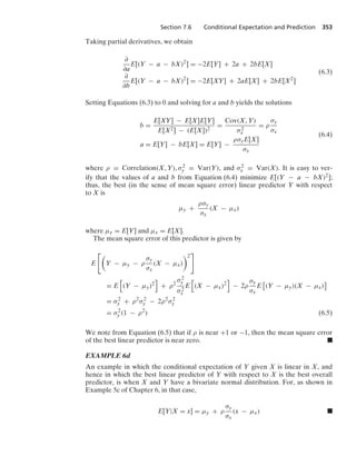 Section 7.6 Conditional Expectation and Prediction 353
Taking partial derivatives, we obtain
∂
∂a
E[(Y − a − bX)2
] = −2E[Y] + 2a + 2bE[X]
∂
∂b
E[(Y − a − bX)2
] = −2E[XY] + 2aE[X] + 2bE[X2
]
(6.3)
Setting Equations (6.3) to 0 and solving for a and b yields the solutions
b =
E[XY] − E[X]E[Y]
E[X2] − (E[X])2
=
Cov(X, Y)
σ2
x
= ρ
σy
σx
a = E[Y] − bE[X] = E[Y] −
ρσyE[X]
σx
(6.4)
where ρ = Correlation(X, Y), σ2
y = Var(Y), and σ2
x = Var(X). It is easy to ver-
ify that the values of a and b from Equation (6.4) minimize E[(Y − a − bX)2];
thus, the best (in the sense of mean square error) linear predictor Y with respect
to X is
μy +
ρσy
σx
(X − μx)
where μy = E[Y] and μx = E[X].
The mean square error of this predictor is given by
E

Y − μy − ρ
σy
σx
(X − μx)
2

= E
4
(Y − μy)2
5
+ ρ2
σ2
y
σ2
x
E
4
(X − μx)2
5
− 2ρ
σy
σx
E
2
(Y − μy)(X − μx)
3
= σ2
y + ρ2
σ2
y − 2ρ2
σ2
y
= σ2
y (1 − ρ2
) (6.5)
We note from Equation (6.5) that if ρ is near +1 or −1, then the mean square error
of the best linear predictor is near zero. .
EXAMPLE 6d
An example in which the conditional expectation of Y given X is linear in X, and
hence in which the best linear predictor of Y with respect to X is the best overall
predictor, is when X and Y have a bivariate normal distribution. For, as shown in
Example 5c of Chapter 6, in that case,
E[Y|X = x] = μy + ρ
σy
σx
(x − μx) .
 