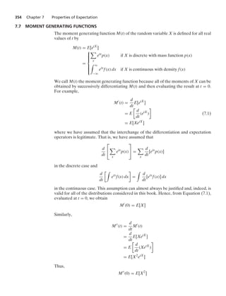354 Chapter 7 Properties of Expectation
7.7 MOMENT GENERATING FUNCTIONS
The moment generating function M(t) of the random variable X is deﬁned for all real
values of t by
M(t) = E[etX
]
=
⎧
⎪
⎪
⎪
⎨
⎪
⎪
⎪
⎩

x
etx
p(x) if X is discrete with mass function p(x)
* q
−q
etx
f(x) dx if X is continuous with density f(x)
We call M(t) the moment generating function because all of the moments of X can be
obtained by successively differentiating M(t) and then evaluating the result at t = 0.
For example,
M
(t) =
d
dt
E[etX
]
= E

d
dt
(etX
)

(7.1)
= E[XetX
]
where we have assumed that the interchange of the differentiation and expectation
operators is legitimate. That is, we have assumed that
d
dt
⎡
⎣

x
etx
p(x)
⎤
⎦ =

x
d
dt
[etx
p(x)]
in the discrete case and
d
dt
*
etx
f(x) dx

=
*
d
dt
[etx
f(x)] dx
in the continuous case. This assumption can almost always be justiﬁed and, indeed, is
valid for all of the distributions considered in this book. Hence, from Equation (7.1),
evaluated at t = 0, we obtain
M
(0) = E[X]
Similarly,
M
(t) =
d
dt
M
(t)
=
d
dt
E[XetX
]
= E

d
dt
(XetX
)

= E[X2
etX
]
Thus,
M
(0) = E[X2
]
 