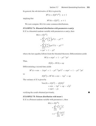 Section 7.7 Moment Generating Functions 355
In general, the nth derivative of M(t) is given by
Mn
(t) = E[Xn
etX
] n Ú 1
implying that
Mn
(0) = E[Xn
] n Ú 1
We now compute M(t) for some common distributions.
EXAMPLE 7a Binomial distribution with parameters n and p
If X is a binomial random variable with parameters n and p, then
M(t) = E[etX
]
=
n

k=0
etk

n
k

pk
(1 − p)n−k
=
n

k=0

n
k

(pet
)k
(1 − p)n−k
= (pet
+ 1 − p)n
where the last equality follows from the binomial theorem. Differentiation yields
M
(t) = n(pet
+ 1 − p)n−1
pet
Thus,
E[X] = M
(0) = np
Differentiating a second time yields
M
(t) = n(n − 1)(pet
+ 1 − p)n−2
(pet
)2
+ n(pet
+ 1 − p)n−1
pet
so
E[X2
] = M
(0) = n(n − 1)p2
+ np
The variance of X is given by
Var(X) = E[X2
] − (E[X])2
= n(n − 1)p2
+ np − n2
p2
= np(1 − p)
verifying the result obtained previously. .
EXAMPLE 7b Poisson distribution with mean λ
If X is a Poisson random variable with parameter λ, then
M(t) = E[etX
]
=
q

n=0
etne−λλn
n!
= e−λ
q

n=0
(λet)n
n!
 