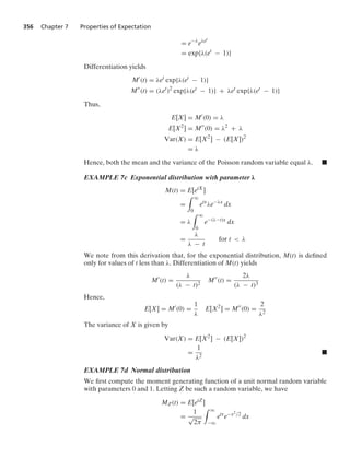 356 Chapter 7 Properties of Expectation
= e−λ
eλet
= exp{λ(et
− 1)}
Differentiation yields
M
(t) = λet
exp{λ(et
− 1)}
M
(t) = (λet
)2
exp{λ(et
− 1)} + λet
exp{λ(et
− 1)}
Thus,
E[X] = M
(0) = λ
E[X2
] = M
(0) = λ2
+ λ
Var(X) = E[X2
] − (E[X])2
= λ
Hence, both the mean and the variance of the Poisson random variable equal λ. .
EXAMPLE 7c Exponential distribution with parameter λ
M(t) = E[etX
]
=
* q
0
etx
λe−λx
dx
= λ
* q
0
e−(λ−t)x
dx
=
λ
λ − t
for t  λ
We note from this derivation that, for the exponential distribution, M(t) is deﬁned
only for values of t less than λ. Differentiation of M(t) yields
M
(t) =
λ
(λ − t)2
M
(t) =
2λ
(λ − t)3
Hence,
E[X] = M
(0) =
1
λ
E[X2
] = M
(0) =
2
λ2
The variance of X is given by
Var(X) = E[X2
] − (E[X])2
=
1
λ2
.
EXAMPLE 7d Normal distribution
We ﬁrst compute the moment generating function of a unit normal random variable
with parameters 0 and 1. Letting Z be such a random variable, we have
MZ(t) = E[etZ
]
=
1
√
2π
* q
−q
etx
e−x2/2
dx
 
